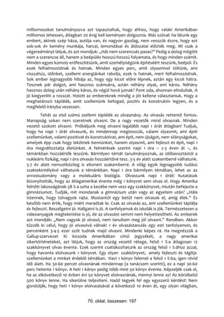 milliomosokat tanulmányozva azt tapasztaltuk, hogy ahhoz, hogy valaki Amerikában
milliomos lehessen, átlagban 20 évig kell keményen dolgoznia. Más szóval: ha látunk egy
embert, akinek szép háza, autója van, és nagyon gazdag, nem vesszük észre, hogy ezt
sok-sok év kemény munkája, harcai, lemondásai és áldozatai előzték meg. Mi csak a
végeredményt látjuk, és azt mondjuk: „Hát nem szerencsés pasas?” Pedig a dolog mögött
nem a szerencse áll, hanem a beépülés hosszú-hosszú folyamata, és hogy minden számít.
Minden egyes komoly erőfeszítésünk, amit személyiségünk építéséért teszünk, beépül. És
ezek felhalmozódnak és hatnak. Minden egyes perc, amit olyasmivel töltünk, ami
visszahúz, időnket, szellemi energiánkat rabolja, ezek is hatnak, mert felhalmozódnak.
Sok ember legnagyobb hibája az, hogy egy kicsit előre lépnek, aztán egy kicsit hátra.
Tesznek pár dolgot, ami hasznos számukra, aztán néhány olyat, ami káros. Néhány
hasznos dolog után néhány káros, és végül hová jutnak? Pont oda, ahonnan elindultak. A
jó kiegyenlíti a rosszat. Holott az embereknek mindig a jót kellene választaniuk. Hogy a
meghatározó táplálék, amit szellemünk befogad, pozitív és konstruktív legyen, és a
megfelelő irányba vezessen.
        Tehát az első számú szellemi táplálék az olvasmány. Az olvasás rettentő fontos.
Manapság sokan nem szeretnek olvasni. De a nagy vezetők mind olvasnak. Minden
vezető szokott olvasni. Próbáljunk meg olvasni legalább napi 1 órát átlagban! Tudjuk,
hogy ha napi 1 órát olvasunk, és mindennap megtesszük, valami olyasmit, ami építi
szellemünket, valami pozitívat és konstruktívat, ami épít, nem újságot, nem silányságokat,
amelyek épp csak hogy lekötnek bennünket, hanem olyasmit, ami fejleszt és épít, napi 1
óra megváltoztatja életünket. A felmérések szerint napi 1 óra – 2-3 éven át –, és
témánkban hozzáértők leszünk. Bármilyen témát tanulmányoznak, az időbeosztástól a
nukleáris fizikáig, napi 1 óra olvasás hozzáértővé tesz. 3-5 év alatt szakemberré válhatunk.
5-7 év alatt nemzetközileg is elismert szakemberré. A világ egyik legnagyobb tudású
szaktekintélyévé válhatunk a témánkban. Napi 1 óra bármilyen témában, lehet az az
orvostudomány vagy a molekuláris biológia. Olvassunk napi 1 órát! Kutatások
bizonyították, hogy az átlagamerikai évente még 1 könyvet sem olvas el. Hogy Amerika
felnőtt lakosságának 58 %-a soha a kezébe nem vesz egy szakkönyvet, miután befejezte a
gimnáziumot. Tudják, mit mondanak a gimnázium után vagy az egyetem után? „Hála
Istennek, hogy túlvagyok rajta. Mostantól egy betűt nem olvasok el, amíg élek.” És
később nem értik, hogy miért maradtak le. Csak az olvasás az, ami szellemünket táplálja
és fejleszti. Beszélgetni jó. Hallgatni is jó. A tanfolyamok és iskolák is jók. Természetesen a
videoanyagok megtekintése is jó, de az olvasást semmi nem helyettesítheti. Az emberek
azt mondják: „Nem vagyok jó olvasó, nem tanultam meg jól olvasni.” Rendben. Akkor
tűzzék ki célul, hogy jó olvasóvá válnak! 1 év olvasástanulás egy esti tanfolyamon, és
percenként 3-4-5 ezer szót tudnak majd olvasni. Mindenki képes rá. Ha megnézzük a
Gallup-szervezet Ki kicsoda Amerikában című jegyzékét, a nagy amerikai
sikertörténeteket, azt látjuk, hogy az ország vezető rétege, felső 1 %-a átlagosan 12
szakkönyvet olvas évente. Ezek szerint csatlakozhatunk az ország felső 1 %-ához azzal,
hogy havonta elolvasunk 1 könyvet. Egy olyan szakkönyvet, amely fejleszti és tágítja
szellemünket a minket érdeklő témában. Havi 1 könyv felemel a felső 1 %-ba, igen rövid
idő alatt. Ha 30-60 percet olvasnának mindennap (a tanácsom szerint), ez a napi 30-60
perc hetente 1 könyv. A heti 1 könyv pedig több mint 50 könyv évente. Képzeljék csak el,
ha az elkövetkező 10 évben évi 50 könyvet elolvasnának, mennyi lenne az! Az körülbelül
500 könyv lenne. Ha sikerülne teljesíteni. Hadd tegyek fel egy egyszerű kérdést! Nem
gondolják, hogy heti 1 könyv elolvasásával a következő 10 éven át, egy olyan világban,


                                 70. oldal, összesen: 197
 