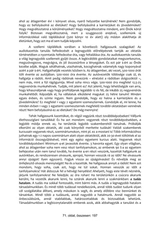 ahol az átlagember évi 1 könyvet olvas, nyerő helyzetbe kerülnének? Nem gondolják,
hogy ez befolyásolná az életüket? Hogy befolyásolná a karrierjüket és jövedelmüket?
Hogy megváltoztatná a körülményeiket? Hogy megváltoztatna mindent, ami Önök körül
folyik? Biztosan megváltoztatná, mert a szuggeszció erejével, szellemünk új
információkkal való táplálásával (500 könyv 10 év alatt) oly módon alakíthatja át
életünket, hogy azt ma el sem tudják képzelni.
        A szellemi táplálékok sorában a következő: hallgassunk szalagokat! Az
audiokazettás tanulás felfedezését a legnagyobb előrelépésnek tartják az oktatás
történetében a nyomtatás felfedezése óta, vagy feltalálása óta. Az audiokazettás tanulás
a világ legnagyobb szellemeit gyűjti össze. A legkiválóbb gondolataikat megszerkesztve,
megszövegezve, megvágva, és jól összesűrítve a lényegüket. És ezt pár $-ért az Önök
kezébe adják. Maguk sétálhatnak, utazhatnak, kocoghatnak valamelyik nagy koponyával
azért a pár $-ért. Hallgathatják vezetés közben is. Az átlagember, aki vezet, 500-1000 órát
tölt évente az autójában. 500-1000 óra évente. Az autóvezetők többsége csak ül, és
hallgatja a rádiót. Amit pedig rádiónak nevezünk – elnézést a rádióban dolgozóktól –,
nem más, mint a fül rágógumija. Mivel soha nincs vége. 500-1000 óra megfelel 12,5-25
negyvenórás munkahétnek. Tudják, mit jelent ez? Azt jelenti, hogy lehetőségük van arra,
hogy kihasználjanak vagy hogy profitáljanak legalább 12 és fél, de inkább 25 negyvenórás
munkahétből. Képzeljék el, ha vállalatuk elküldené magukat 25 hétre tanulni! Minden
egyes évben, és szinte ingyen. Nem gondolják, hogy ez hatna a karrierjükre és a
jövedelmükre? Ez megfelel 1 vagy 2 egyetemi szemeszternek. Gondolják el, mi lenne, ha
minden évben 1 vagy 2 egyetemi szemeszternek megfelelő további oktatásban vennének
részt! Nem befolyásolná ez az életüket? De még mennyire!
       Tehát hallgassunk kazettákat, és végül vegyünk részt továbbképzéseken! Válljunk
élethossziglani tanulókká! És ha azt mondom: vegyenek részt továbbképzésekben, a
legjobb módja ennek az, ha területük legjobb szakembereitől tanulnak. Próbálják
elkerülni az olyan oktatót, aki csak könyvből merítette tudását! Valódi szakemberek
kurzusain vegyenek részt, szemináriumokon, mint pl. ez a mostani is! Több információhoz
juthatnak egy 1-2 napos szeminárium alatt olyan oktatóktól, akik 20-30 évet töltöttek el az
információ összegyűjtésével, mint egy egész egyetemi kurzus alatt. Vegyenek részt
továbbképzésben! Minimum 4-et javasolok évente. 3 havonta egyet. Egy olyan világban,
ahol az átlagember soha nem vesz részt tanfolyamokon, az emberek 90 %-a az egyetem
befejezése után nem tanul tovább, ha évente 4-en részt veszünk, kazettát hallgatunk az
autónkban, és rendszeresen olvasunk, apropó, honnan vesszük rá az időt? Ne olvassunk
annyi újságot! Ilyen egyszerű. Fogjuk vissza az újságolvasást! És növeljük meg az
önfejlesztő olvasás mennyiségét! Na és a kazetták. Ne hallgassuk annyit a rádiót! Nem azt
mondom, hogy soha, csak azt, hogy ne túl sokat. Honnan vesszük az időt a
tanfolyamokra? Hát áldozzuk fel a hétvégi henyélést! Ahelyett, hogy este tévét néznénk,
járjunk tanfolyamokra! Ne feledjük: az óra rohan! Ha területünkön a csúcsra akarunk
kerülni, ha vezetők akarunk lenni, ha sztárok akarunk lenni a szakmánkban: a tudás
hatalom. A tudás ma sokkal fontosabb, mint bármi más. A tudás a legnagyobb hatalom
társadalmunkban. És minél több tudással rendelkezünk, annál több tudást tudunk olyan
cél szolgálatába állítani, amely másokon is segít, és amely előbbre visz bennünket és
társainkat. Minél több a tudásunk, annál nagyobb a hatalmunk. Annál nagyobb az
önbecsülésünk, annál stabilabbak, határozottabbak és biztosabbak lehetünk.
Társadalmunkban a legbizonytalanabb emberek azok, akik abbahagyták a tanulást és a


                                71. oldal, összesen: 197
 