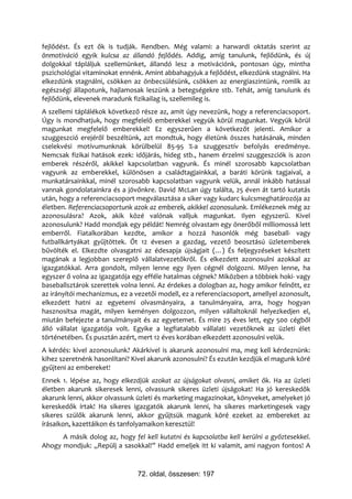 fejlődést. És ezt ők is tudják. Rendben. Még valami: a harwardi oktatás szerint az
önmotiváció egyik kulcsa az állandó fejlődés. Addig, amíg tanulunk, fejlődünk, és új
dolgokkal tápláljuk szellemünket, állandó lesz a motivációnk, pontosan úgy, mintha
pszichológiai vitaminokat ennénk. Amint abbahagyjuk a fejlődést, elkezdünk stagnálni. Ha
elkezdünk stagnálni, csökken az önbecsülésünk, csökken az energiaszintünk, romlik az
egészségi állapotunk, hajlamosak leszünk a betegségekre stb. Tehát, amíg tanulunk és
fejlődünk, elevenek maradunk fizikailag is, szellemileg is.
A szellemi táplálékok következő része az, amit úgy nevezünk, hogy a referenciacsoport.
Úgy is mondhatjuk, hogy megfelelő emberekkel vegyük körül magunkat. Vegyük körül
magunkat megfelelő emberekkel! Ez egyszerűen a következőt jelenti. Amikor a
szuggeszció erejéről beszéltünk, azt mondtuk, hogy életünk összes hatásának, minden
cselekvési motívumunknak körülbelül 85-95 %-a szuggesztív befolyás eredménye.
Nemcsak fizikai hatások ezek: időjárás, hideg stb., hanem érzelmi szuggeszciók is azon
emberek részéről, akikkel kapcsolatban vagyunk. És minél szorosabb kapcsolatban
vagyunk az emberekkel, különösen a családtagjainkkal, a baráti körünk tagjaival, a
munkatársainkkal, minél szorosabb kapcsolatban vagyunk velük, annál inkább hatással
vannak gondolatainkra és a jövőnkre. David McLan úgy találta, 25 éven át tartó kutatás
után, hogy a referenciacsoport megválasztása a siker vagy kudarc kulcsmeghatározója az
életben. Referenciacsoportunk azok az emberek, akikkel azonosulunk. Emlékeznek még az
azonosulásra? Azok, akik közé valónak valljuk magunkat. Ilyen egyszerű. Kivel
azonosulunk? Hadd mondjak egy példát! Nemrég olvastam egy önerőből milliomossá lett
emberről. Fiatalkorában kezdte, amikor a hozzá hasonlók még baseball- vagy
futballkártyákat gyűjtöttek. Őt 12 évesen a gazdag, vezető beosztású üzletemberek
bűvölték el. Elkezdte olvasgatni az édesapja újságjait (…) És feljegyzéseket készített
magának a legjobban szereplő vállalatvezetőkről. És elkezdett azonosulni azokkal az
igazgatókkal. Arra gondolt, milyen lenne egy ilyen cégnél dolgozni. Milyen lenne, ha
egyszer ő volna az igazgatója egy efféle hatalmas cégnek? Miközben a többiek hoki- vagy
baseballsztárok szerettek volna lenni. Az érdekes a dologban az, hogy amikor felnőtt, ez
az irányítói mechanizmus, ez a vezetői modell, ez a referenciacsoport, amellyel azonosult,
elkezdett hatni az egyetemi olvasmányaira, a tanulmányaira, arra, hogy hogyan
hasznosítsa magát, milyen keményen dolgozzon, milyen vállaltoknál helyezkedjen el,
miután befejezte a tanulmányait és az egyetemet. És mire 25 éves lett, egy 500 cégből
álló vállalat igazgatója volt. Egyike a legfiatalabb vállalati vezetőknek az üzleti élet
történetében. És pusztán azért, mert 12 éves korában elkezdett azonosulni velük.
A kérdés: kivel azonosulunk? Akárkivel is akarunk azonosulni ma, meg kell kérdeznünk:
kihez szeretnénk hasonlítani? Kivel akarunk azonosulni? És ezután kezdjük el magunk köré
gyűjteni az embereket!
Ennek 1. lépése az, hogy elkezdjük azokat az újságokat olvasni, amiket ők. Ha az üzleti
életben akarunk sikeresek lenni, olvassunk sikeres üzleti újságokat! Ha jó kereskedők
akarunk lenni, akkor olvassunk üzleti és marketing magazinokat, könyveket, amelyeket jó
kereskedők írtak! Ha sikeres igazgatók akarunk lenni, ha sikeres marketingesek vagy
sikeres szülők akarunk lenni, akkor gyűjtsük magunk köré ezeket az embereket az
írásaikon, kazettáikon és tanfolyamaikon keresztül!
      A másik dolog az, hogy fel kell kutatni és kapcsolatba kell kerülni a győztesekkel.
Ahogy mondjuk: „Repülj a sasokkal!” Hadd emeljek itt ki valamit, ami nagyon fontos! A



                                72. oldal, összesen: 197
 