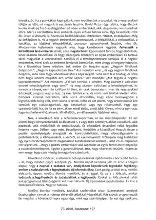 következőt. Ha a pulykákkal kapirgálunk, nem repülhetünk a sasokkal. Ha a vesztesekkel
töltjük az időt, mi magunk is vesztesek leszünk. David McLan úgy találta, hogy életünk
kudarcainak 99 %-a összefüggésben áll olyan emberekkel, akik stagnálnak, nem haladnak
előre. Mert a körülöttünk lévő emberek olyan erősen hatnak ránk. Úgy beszélünk, mint
ők. Olyan a járásunk is. Átvesszük beállítódásukat, értékeiket, hitüket, elvárásaikat. Még
az önképüket is. Ha a negatív emberekkel azonosulunk, a kritizálókkal, a cinikusokkal, a
lustákkal, az idejüket elfecsérlőkkel, pontosan ugyanolyanok leszünk, mint ők.
Mindannyian hajlamosak vagyunk arra, hogy kaméleonok legyünk. Felvesszük a
körülöttünk lévő emberek színét, azaz magatartását. Éppen azért fontos, hogy eldöntsük,
kihez akarunk hasonlítani, és hogy elkezdjünk érintkezni az olyan emberekkel. És tartsuk
távol magunkat a vesztesektől! Kerüljük el a reményteleneket! Kerüljük el a negatív
embereket, mivel ezek az emberek lehúznak bennünket, mint ahogy a horgony húzna le,
ha a lábunkhoz lenne erősítve. Sok ember jön hozzám ezzel: „Negatív főnöknek
dolgozom.”, „Negatív kapcsolatban élek.” Azt mondom erre: „Ha egy negatív főnöknek
dolgozik, soha nem fogja kibontakoztatni a képességeit. Soha nem lesz boldog, és soha
nem fogja kihozni magából azt, amire képes.” Azt mondják: „Mit tegyek a negatív
kapcsolatommal?” Azt mondom: „Fel kell tenniük a kérdést: Meg akarom-e valósítani
emberi lehetőségeimet vagy sem?” Ha meg akarom valósítani a lehetőségeimet, itt
vannak a tények, nem én találtam ki őket, én csak bemutatom. Íme: Ha vesztesekkel
érintkezik, maga is vesztes lesz. 25 éve rájöttek erre, és azóta sem találtak kivételt alóla.
Emberek ezreivel beszéltem, akik sorra elmondták, hogy ebbe belenyugodni a
legnehezebb dolog volt, amit valaha is tettek. Néha ez azt jelenti, hogy örökre búcsút kell
vennünk egy családtagunktól, egy barátunktól vagy egy rokonunktól, vagy egy
szerelmünktől. Na, de ha ez tény, akkor minél előbb, annál jobb. Olyan, mintha egy rossz
fogunkat kellene kihúzatnunk. Minél előbb, annál kevesebb fájdalmat okoz.
         Nos, a következő rész a referenciacsoportban, az ún. mesterkapcsolat. Ez azt
jelenti, hogy környezetünkből kiválasztunk 1, 2 vagy több személyt, akiket csodálunk, akik
pozitívak, akik érdeklődők és ambiciózusak. És elkezdünk összejárni velük legalább
hetente 1-szer. Délben vagy este. Beszélgetni. Kerüljünk a közelükbe! Hozzuk össze a
pozitív személyiségek energiáját és konstruktivitását, hogy elbeszélgessünk a
problémánkról, a kihívásainkról, a jövőről, az eseményekről! Próbáljunk meg kialakítani
egy ilyen mesterkapcsolatot magunknak! Kutatásainkból kiderült – amit én és Napóleon
Hill végeztünk –, hogy a pozitív emberekkel való kapcsolat az egyik fontos hatótényezője
a csúcsteljesítménynek. Egyike a garanciáinknak arra, hogy sikeresek leszünk. Hiszen az
nem megy, hogy csak mindig önmagunkra számítunk.
       Következő módszer, szellemünk befolyásolásának újabb módja – borzasztó fontos
– az, hogy minden napot kezdjünk jól. Minden napot kezdjünk jól! Ez azon a tényen
alapul, hogy a napnak 2 szakasza van, amelyekben képzeletünk leginkább fogékony,
amikor a tudatalattink a legnyitottabb új információkra. Ezek pedig: a késő este, mielőtt
elalszunk, éppen, mielőtt álomba merülünk, és a reggel. Ez az a 2 időszak, amikor
tudatunk a legpihentebb és tudatalattink a legéberebb. Ezeket az időszakokat tehát
kulcsprogramozó lehetőségként kell használnunk. Új információk bejuttatására. És íme a
tanácsom Önöknek. Nagyon hatásos.
      Mielőtt álomba merülnek, táplálják szellemüket olyan üzenetekkel, amelyek
összhangban vannak a másnap elérendő céljaikkal, vágyaikkal! Más szóval: programozzák
be magukat a következő napra ugyanúgy, mint egy számítógépet! Én ezt úgy szoktam,


                                 73. oldal, összesen: 197
 