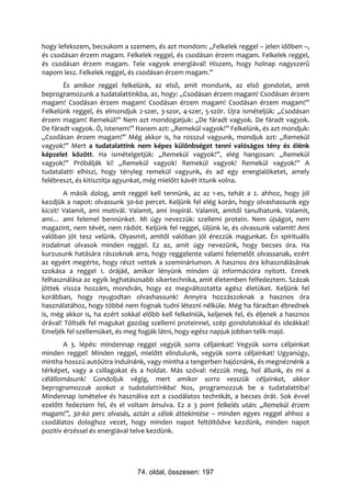 hogy lefekszem, becsukom a szemem, és azt mondom: „Felkelek reggel – jelen időben –,
és csodásan érzem magam. Felkelek reggel, és csodásan érzem magam. Felkelek reggel,
és csodásan érzem magam. Tele vagyok energiával! Hiszem, hogy holnap nagyszerű
napom lesz. Felkelek reggel, és csodásan érzem magam.”
       És amikor reggel felkelünk, az első, amit mondunk, az első gondolat, amit
beprogramozunk a tudatalattinkba, az, hogy: „Csodásan érzem magam! Csodásan érzem
magam! Csodásan érzem magam! Csodásan érzem magam! Csodásan érzem magam!”
Felkelünk reggel, és elmondjuk 2-szer, 3-szor, 4-szer, 5-ször. Újra ismételjük: „Csodásan
érzem magam! Remekül!” Nem azt mondogatjuk: „De fáradt vagyok. De fáradt vagyok.
De fáradt vagyok. Ó, Istenem!” Hanem azt: „Remekül vagyok!” Felkelünk, és azt mondjuk:
„Csodásan érzem magam!” Még akkor is, ha rosszul vagyunk, mondjuk azt: „Remekül
vagyok!” Mert a tudatalattink nem képes különbséget tenni valóságos tény és élénk
képzelet között. Ha ismételgetjük: „Remekül vagyok!”, elég hangosan: „Remekül
vagyok!” Próbálják ki! „Remekül vagyok! Remekül vagyok! Remekül vagyok!” A
tudatalatti elhiszi, hogy tényleg remekül vagyunk, és ad egy energialöketet, amely
felébreszt, és kitisztítja agyunkat, még mielőtt kávét ittunk volna.
        A másik dolog, amit reggel kell tennünk, az az 1-es, tehát a 2. ahhoz, hogy jól
kezdjük a napot: olvassunk 30-60 percet. Keljünk fel elég korán, hogy olvashassunk egy
kicsit! Valamit, ami motivál. Valamit, ami inspirál. Valamit, amitől tanulhatunk. Valamit,
ami… ami felemel bennünket. Mi úgy nevezzük: szellemi protein. Nem újságot, nem
magazint, nem tévét, nem rádiót. Keljünk fel reggel, üljünk le, és olvassunk valamit! Ami
valóban jót tesz velünk. Olyasmit, amitől valóban jól érezzük magunkat. Én spirituális
irodalmat olvasok minden reggel. Ez az, amit úgy nevezünk, hogy becses óra. Ha
kurzusunk hatására rászoknak arra, hogy reggelente valami felemelőt olvassanak, ezért
az egyért megérte, hogy részt vettek a szemináriumon. A hasznos óra kihasználásának
szokása a reggel 1. órájáé, amikor lényünk minden új információra nyitott. Ennek
felhasználása az egyik leghatásosabb sikertechnika, amit életemben felfedeztem. Százak
jöttek vissza hozzám, mondván, hogy ez megváltoztatta egész életüket. Keljünk fel
korábban, hogy nyugodtan olvashassunk! Annyira hozzászoknak a hasznos óra
használatához, hogy többé nem fognak tudni létezni nélküle. Még ha fáradtan ébrednek
is, még akkor is, ha ezért sokkal előbb kell felkelniük, keljenek fel, és éljenek a hasznos
órával! Töltsék fel magukat gazdag szellemi proteinnel, szép gondolatokkal és ideákkal!
Emeljék fel szellemüket, és meg fogják látni, hogy egész napjuk jobban telik majd.
        A 3. lépés: mindennap reggel vegyük sorra céljainkat! Vegyük sorra céljainkat
minden reggel! Minden reggel, mielőtt elindulunk, vegyük sorra céljainkat! Ugyanúgy,
mintha hosszú autóútra indulnánk, vagy mintha a tengerben hajóznánk, és megnéznénk a
térképet, vagy a csillagokat és a holdat. Más szóval: nézzük meg, hol állunk, és mi a
célállomásunk! Gondoljuk végig, mert amikor sorra vesszük céljainkat, akkor
beprogramozzuk azokat a tudatalattinkba! Nos, programozzuk be a tudatalattiba!
Mindennap ismételve és használva ezt a csodálatos technikát, a becses órát. Sok évvel
ezelőtt fedeztem fel, és el voltam ámulva. Ez a 3 pont felkelés után: „Remekül érzem
magam!”, 30-60 perc olvasás, aztán a célok áttekintése – minden egyes reggel ahhoz a
csodálatos dologhoz vezet, hogy minden napot feltöltődve kezdünk, minden napot
pozitív érzéssel és energiával telve kezdünk.




                                74. oldal, összesen: 197
 