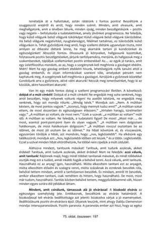 Ismételjük át a hallottakat, aztán rátérünk 2 fontos pontra! Beszéltünk a
szuggeszció erejéről és arról, hogy minden számít. Minden, amit olvasunk, amit
meghallgatunk, amit a tévében látunk, minden újság, minden beszélgetésünk – pozitív
vagy negatív – befolyásolja a tudatalattinkat, amely jövőnket programozza. Ne feledjük,
hogy külső világunk belső világunk tükörképe! Külső világunk belső világunk tükröződése.
Ha belső világunk negativitást, nyugtalanságot, félelmet tartalmaz, ez tükröződik külső
világunkon is. Tehát győződjünk meg arról, hogy szellemi diétánk ugyanolyan tiszta, mint
amilyen az étkezési diétánk lenne, ha meg akarnánk tartani jó kondíciónkat és
egészségünket! Abszolút fontos. Olvassunk jó könyveket, hallgassunk kazettákat,
folytassunk pozitív beszélgetéseket, járjunk tanfolyamokra, menjünk, és hallgassuk meg a
szakembereket, tápláljuk szellemünket pozitív emberekkel! Az… az egyik jó tanács, amit
egy üzletfilozófus mondott, az az, hogy a szegénynek kell meghívnia a gazdagot ebédre.
Miért? Mert ha egy gazdag embert ebédelni hívunk, lehetőségünk nyílik tanulni attól a
gazdag embertől, és olyan információkat szerezni tőle, amelyeket pénzért nem
kaphatunk meg. A szegénynek kell meghívnia a gazdagot. Kerüljünk a győztesek közelébe!
Gondoljunk arra a győztesre, akivé válni akarunk! Nézzük meg ismerőseinket, hogy ki az
közülük, akire hasonlítani akarunk!
       Van itt egy másik fontos dolog a szellemi programozást illetően. A következő:
dobjuk el a múlt címkéit! Dobjuk el a múlt címkéit! Ne engedjük meg soha senkinek, hogy
arról beszéljen, hogy milyenek voltunk régen! Ha azelőtt késtünk, ne engedjük meg
senkinek, hogy azt mondja rólunk: „Mindig késik.” Mondjuk azt: „Nem. A múltban
késtem, de most pontos vagyok.” „Iszonyú, hogy mennyit tudsz enni!” „A múltban sokat
ettem, de most ésszerűen és egészségesen étkezem.” „Hirtelen haragú, türelmetlen
vagy.” „A múltban az voltam, de most nem.” Ezek a szavak: „a múltban az voltam” múlt
idő. A múltban az voltam. Ne feledjük, a tudatalatti figyel! De most! „Most már…, de
most, ezentúl pont-pont-pont ilyen és olyan vagyok.” „A múltban nem dolgoztam
hatékonyan, de most hatékonyan dolgozom.” „A múltban rosszul osztottam be az
időmet, de most jól osztom be az időmet.” Ha hibát követünk el, és visszaesünk,
egyszerűen töröljük a hibát, azt mondván, hogy: „nos, legközelebb”. Ha elkésünk egy
találkozóról, mondjuk azt: „Nos, legközelebb időben ott leszek.” és a többi. Legközelebb.
Ezzel a szóval minden hibát eltörölhetünk, ha többé nem cipeljük a múlt céduláit.
       Aláhúzva mindezt, tanítsunk másokat! Tanítsuk, amit tudunk azoknak, akiket
érdekel! Tanítsuk, amit tudunk azoknak, akiket érdekel! Mert ne feledjék: azzá válunk,
amit tanítunk! Rájönnek majd, hogy minél többet tanítanak másokat, és minél többekkel
osztják meg ezt a tudást, annál inkább fogják a belsővé tenni. Azzá válunk, amit tanítunk.
Használható ez az anyag? Igen, használható. Mióta elkezdtem tanítani ezt az anyagot,
mióta elkezdtem előadni és szalagra venni, mióta százaknak és ezreknek beszélek róla,
belsővé tettem mindazt, amiről a tanfolyamon beszélek. És mindazt, amiről itt beszélek,
amikor elkezdtem tanítani, csak reméltem és hittem, hogy használható. De most, most
már tudom, használható. Tanítás közben belsővé tettem, meggyőződésemmé vált, hiszen
minden egyes sorára élő példákat láttam.
        Mindent, amit csinálunk, támasszuk alá jó elvárással! A bizakodó elvárás az
egészséges személyiség jele. Emlékeznek, beszéltünk az elvárás hatalmáról. A
bizakodással teli elvárás beállítottsága azt jelenti: bizakodva várjuk a jó eseményeket.
Beállítódásunk pozitív én-elvárásra épül. Olyanok leszünk, mint ahogy Dablju Clemenston
mondja: interszparanoiások. Pozitív paranoia. A paranoiás ember azt hiszi, hogy az egész


                                75. oldal, összesen: 197
 