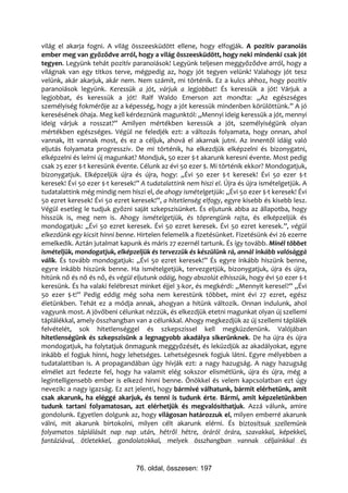 világ el akarja fogni. A világ összeesküdött ellene, hogy elfogják. A pozitív paranoiás
ember meg van győződve arról, hogy a világ összeesküdött, hogy neki mindenki csak jót
tegyen. Legyünk tehát pozitív paranoiások! Legyünk teljesen meggyőződve arról, hogy a
világnak van egy titkos terve, mégpedig az, hogy jót tegyen velünk! Valahogy jót tesz
velünk, akár akarjuk, akár nem. Nem számít, mi történik. Ez a kulcs ahhoz, hogy pozitív
paranoiások legyünk. Keressük a jót, várjuk a legjobbat! És keressük a jót! Várjuk a
legjobbat, és keressük a jót! Ralf Waldo Emerson azt mondta: „Az egészséges
személyiség fokmérője az a képesség, hogy a jót keressük mindenben körülöttünk.” A jó
keresésének óhaja. Meg kell kérdeznünk magunktól: „Mennyi ideig keressük a jót, mennyi
ideig várjuk a rosszat?” Amilyen mértékben keressük a jót, személyiségünk olyan
mértékben egészséges. Végül ne feledjék ezt: a változás folyamata, hogy onnan, ahol
vannak, itt vannak most, és ez a céljuk, ahová el akarnak jutni. Az innentől idáig való
eljutás folyamata progresszív. De mi történik, ha elkezdjük elképzelni és bizonygatni,
elképzelni és leírni új magunkat? Mondjuk, 50 ezer $-t akarunk keresni évente. Most pedig
csak 25 ezer $-t keresünk évente. Célunk az évi 50 ezer $. Mi történik ekkor? Mondogatjuk,
bizonygatjuk. Elképzeljük újra és újra, hogy: „Évi 50 ezer $-t keresek! Évi 50 ezer $-t
keresek! Évi 50 ezer $-t keresek!” A tudatalattink nem hiszi el. Újra és újra ismételgetjük. A
tudatalattink még mindig nem hiszi el, de ahogy ismételgetjük: „Évi 50 ezer $-t keresek! Évi
50 ezret keresek! Évi 50 ezret keresek!”, a hitetlenség elfogy, egyre kisebb és kisebb lesz.
Végül esetleg le tudjuk győzni saját szkepszisünket. És eljutunk abba az állapotba, hogy
hisszük is, meg nem is. Ahogy ismételgetjük, és töprengünk rajta, és elképzeljük és
mondogatjuk: „Évi 50 ezret keresek. Évi 50 ezret keresek. Évi 50 ezret keresek.”, végül
elkezdünk egy kicsit hinni benne. Hirtelen felemelik a fizetésünket. Fizetésünk évi 26 ezerre
emelkedik. Aztán jutalmat kapunk és máris 27 ezernél tartunk. És így tovább. Minél többet
ismételjük, mondogatjuk, elképzeljük és tervezzük és készülünk rá, annál inkább valósággá
válik. És tovább mondogatjuk: „Évi 50 ezret keresek!” És egyre inkább hiszünk benne,
egyre inkább hiszünk benne. Ha ismételgetjük, tervezgetjük, bizonygatjuk, újra és újra,
hitünk nő és nő és nő, és végül eljutunk odáig, hogy abszolút elhisszük, hogy évi 50 ezer $-t
keresünk. És ha valaki felébreszt minket éjjel 3-kor, és megkérdi: „Mennyit keresel?” „Évi
50 ezer $-t!” Pedig eddig még soha nem kerestünk többet, mint évi 27 ezret, egész
életünkben. Tehát ez a módja annak, ahogyan a hitünk változik. Onnan indulunk, ahol
vagyunk most. A jövőbeni célunkat nézzük, és elkezdjük etetni magunkat olyan új szellemi
táplálékkal, amely összhangban van a célunkkal. Ahogy megkezdjük az új szellemi táplálék
felvételét, sok hitetlenséggel és szkepszissel kell megküzdenünk. Valójában
hitetlenségünk és szkepszisünk a legnagyobb akadálya sikerünknek. De ha újra és újra
mondogatjuk, ha folytatjuk önmagunk meggyőzését, és leküzdjük az akadályokat, egyre
inkább el fogjuk hinni, hogy lehetséges. Lehetségesnek fogjuk látni. Egyre mélyebben a
tudatalattiban is. A propagandában úgy hívják ezt: a nagy hazugság. A nagy hazugság
elmélet azt fedezte fel, hogy ha valamit elég sokszor elismétlünk, újra és újra, még a
legintelligensebb ember is elkezd hinni benne. Önökkel és velem kapcsolatban ezt úgy
nevezik: a nagy igazság. Ez azt jelenti, hogy bármivé válhatunk, bármit elérhetünk, amit
csak akarunk, ha eléggé akarjuk, és tenni is tudunk érte. Bármi, amit képzeletünkben
tudunk tartani folyamatosan, azt elérhetjük és megvalósíthatjuk. Azzá válunk, amire
gondolunk. Egyetlen dolgunk az, hogy világosan határozzuk el, milyen emberré akarunk
válni, mit akarunk birtokolni, milyen célt akarunk elérni. És biztosítsuk szellemünk
folyamatos táplálását nap nap után, hétről hétre, óráról órára, szavakkal, képekkel,
fantáziával, ötletekkel, gondolatokkal, melyek összhangban vannak céljainkkal és


                                 76. oldal, összesen: 197
 