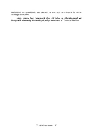 ideáljainkkal! Arra gondoljunk, amit akarunk, ne arra, amit nem akarunk! És minden
lehetséges számunkra.
      „Nem hiszem, hogy bárminemű siker eléréséhez az állhatatosságnál van
lényegesebb tulajdonság. Mindent legyőz, még a természetet is.” Dzsan del Akafeller




                             77. oldal, összesen: 197
 