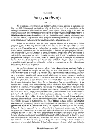 12. szekció

                           Az agy szoftverje
                                         (24.37.)
       Mi a legbecsesebb kincsünk az életben? A legtöbbünk számára a legbecsesebb
kincs az idő. Valamennyi mostanában végzett felmérés szerint az amerikai és más
országokbeli felnőttek többre becsülik az időt, mint a pénzt. Tudjuk, hogy az idő pénz. Ha
megjegyeztük azt, ami már többször elhangzott: a belső világunk megváltoztatásával a
külvilágunk is megváltozik, azt hiszem, lassan kialakul bennünk egyfajta türelmetlenség.
Ha hiszünk abban, hogy miután belső programunkat megváltoztatjuk, a külvilágunk is
megváltozik, akkor nyilván sietünk megváltoztatni a belső programozást.
       Ebben az előadásban arról lesz szó, hogyan érhetjük el a program, a belső
program gyors, tartós megváltoztatását. A mai előadás címe: Az agy szoftverje. Nem
értek a számítógépekhez, de azt tudom, hogy a modern számítógép napjaink rendkívül
hasznos eszköze mint hardver. Ám a számítógépet az általunk betáplált program irányítja.
Minél fejlettebbek, bonyolultabbak és produktívabbak a programok, annál értékesebb a
számítógép. Épp ezért ma sorra vesszük mindazt, amiről már beszéltünk, mentális
programként felfogva. Vizualizáció, állítások. Aztán egészen különleges módszerekké
kombináljuk őket. Segítségükkel erőteljesen felgyorsíthatjuk a folyamatot, melynek során
a gondolatainkat, eszméinket elfogadja, beépíti a tudatalattink, és így fokozatosan
módosíthatjuk általuk a világunkat.
        Az 1. módszerünknek azt a nevet adtam, hogy írásos program módszer. Egyike a
legegyszerűbbeknek. De annyira hatásos, hogy az már szinte ijesztő. Már sok hallgató
előtt mondtam el ezt a dolgot. Még ha csak ezt az egyetlen módszert gyakoroljuk is, már
ez is 10-szeresen fedezi ennek a programnak a költségét. Ha semmi mást nem tanulunk
meg, mint ezt a módszert, már ez is bámulatos változást idéz elő. Amikor néhány évvel
ezelőtt megtanultam, el sem hittem volna, mennyire hatásos. És semmi más nem kell
hozzá, csak önfegyelem és egy ilyen. Én ezt használom. Egy nagy spirálfüzetet. 1 $ 99
centbe kerül. Ki lehet bírni. Az oldalak meg vannak vonalazva, és mi arra használjuk, hogy
beleírjuk a céljainkat. Pofonegyszerű. Veszünk ez ilyen füzetet, aztán ezt használjuk az
írásos program módszer alapjául. Elmagyarázom, hogyan működik. Az írásos program
módszer azon alapul, hogy 3-féleképpen tanulunk, jutunk információhoz. Információhoz
juthatunk hallás útján, más szóval: halljuk az információt vagy elmondjuk az információt.
Hozzájuthatunk látás útján: látjuk az információt. Hozzájuthatunk kinesztetikusan:
tapintjuk az információt. Ezeknek bármelyike jó módszer a tanulásra, vagyis arra, hogy az
információt bevigyük a tudatalattiba. De minél többet tudunk ezekből egyidejűleg
kombinálni, együtt néhány más mentális elvvel és módszerrel, amelyről beszéltem, annál
gyorsabban épül be az információ. Néha, ha helyesen kombináljuk az információt,
belekerül rögtön, azonnal, tartós változásként a tudatalatti programba. Az írásos
programozás módszere persze ezen alapul. Akárcsak néhány más programozási módszer,
amelyről tüstént szó lesz. Az írásos programozás módszere azon alapul, hogy amikor
leírunk valamit, mindig, akkor mindig teljes koncentráció kell. Ismerjük a törvényt. Ezért
nem lehet pontosan, helyesen írni, ha közben még valami mást is csinálunk. Az íráshoz
koncentrálni kell. Arra is szükség van, hogy intenzíven csináljuk. Természetesen a
szemünket is használjuk. Ez fontos. És írás közben gyakran mintegy halljuk is, amit írunk.


                                78. oldal, összesen: 197
 