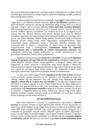 Más szóval: felolvassuk magunknak a szöveget, még ha a fülünkkel nem is halljuk, a belső
fülünkkel igen. Kinesztetikusan pedig mozgunk, tapintunk. Rengeteg mentális, érzelmi és
fizikai energia kell az íráshoz.
        Az írásos programozó módszerek azt javasolják, hogy reggel, kivétel nélkül minden
reggel írjuk le a fő céljainkat. Miután olvastunk, írjuk le a fő céljainkat! Egyébként ez az
egész körülbelül 2 percig tart. Esetleg 5-ig. Eljuthatunk odáig is, hogy eltart 10-20 percig,
vagy akár 1 óráig is. Írjuk le a fontos céljainkat! Pozitív, jelen idejű, személyes állításként.
Más szóval így fogalmazzunk: „Ennyi és ennyi $-t keresek havonta. Ennyi és ennyi kilót
nyomok. Kiválóan végzem a munkámat.” Ezt csinálom, ezt érem el, ezt végzem el, ezt
teszem meg stb. Bármivé akarunk válni, bármit akarunk tenni, írjuk le! Állítások
formájában, egyenként. Azt tapasztaljuk (a célok kitűzéséről később lesz szó), hogy amint
újra és újra leírjuk céljainkat, érdekes dolog történik. Észrevesszük, hogy a fontosabb
céljainkat először mindig leírjuk, aztán világosabban megfogalmazódnak. Egyre
konkrétabbá válnak. Valahányszor leírjuk a fontosabb céljainkat, átküldjük őket,
belevéssük őket jó mélyen a tudatalattiba. És végső fokon ez garantálja, hogy
megnyilvánulnak majd a külvilágunkban. Valahányszor leírjuk fő céljainkat,
beprogramozzuk őket a tudatalattiba, és irányító mechanizmussá alakulnak. Úgy
cselekszünk, mintha egy rakétán beállítanánk az irányító mechanizmust, és így
gyorsabban haladhatunk, kitérők nélkül, a céljaink felé.
       Másodszor: a célok leírása után hunyjuk be a szemünket! Hunyjuk be! És képzeljünk
magunk elé egy fontos célt vagy több célt! Már megvalósulva, valóságként képzeljük el! El
tudjuk képzelni? Roppant hasznos dolog egyébként, ha kivágunk néhány képet egy
magazinból, és ezeket betesszük a füzetünkbe. Hogy valódi képeket is láthassunk.
Vadonatúj kocsira vágyunk? Vagy egy gyönyörű házra? Vagy másra? Tegyünk be egy képet
róla, vegyük jól szemügyre, hogy amikor leírjuk a célt, megnézzük a képet, aztán
behunyjuk a szemünket, és gondosan betápláljuk a képet a tudatalattinkba!
        A 3. rész, ami szintén nagyon fontos: képzeljük el az elért öröm érzését! Képzeljük
el azt az örömöt, amelyet éreznénk, ha már elérnénk a célt! Képzeljük el, hogy már
valóság, realitás! Úgy kell elképzelni, hogy már valóság. Hogy elképzeljük: mi úton
vagyunk a célunk felé, és a célunk úton van mifelénk. És van egy előre meghatározott
idő, mikor mi is készen vagyunk és a cél is. Mikor minden készen áll. Akkor találkozunk a
célunkkal. Nem gyorsíthatjuk fel az időt, nem siettethetjük, nem lassíthatjuk le. De azt
megtehetjük, hogy folyamatosan ismételjük a képet és az érzést és a leírást. Újra és újra.
És pontosan a megfelelő időben és helyen találkozunk. Egyszer még levelet kapok
Önöktől, amelyben megírják, mennyire bevált ez az életükben. Az enyémben csodásan
bevált. És éppúgy sok más ember életében is.
                                   (18. RELAXÁCIÓ törvénye)
          Most máris rátérünk a 2. pontra. Ez a legfontosabb. Úgy hívjuk: a relaxáció
törvénye. A relaxáció törvénye az egyik legfontosabb mentális törvény. Egyszerűen azt
állítja, hogy a fizikai világban ha egy szöget akarunk beverni, akkor minél erősebben ütjük,
minél több fizikai energiát fektetünk bele, annál gyorsabban tudjuk elvégezni ezt a
cselekvést. Ha gyorsabban akarunk vezetni, rálépünk a gázra. Ez jobban dolgoztatja a
motort, és előre hajtja. A mentális világban viszont éppen fordított a helyzet. A relaxáció
törvénye szerint minden mentális műveletben az erőlködés csak árt. A mentális világban
az erőfeszítés csak árt. Mit jelent ez? Azt jelenti, hogy minél kevésbé erőlködünk, annál


                                  79. oldal, összesen: 197
 