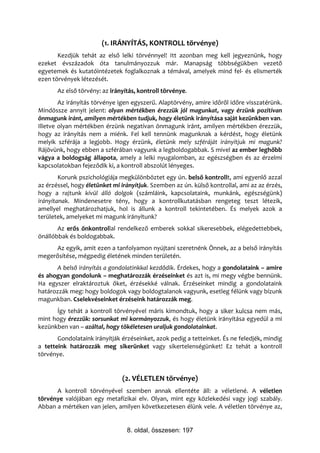 (1. IRÁNYÍTÁS, KONTROLL törvénye)
       Kezdjük tehát az első lelki törvénnyel! Itt azonban meg kell jegyeznünk, hogy
ezeket évszázadok óta tanulmányozzuk már. Manapság többségükben vezető
egyetemek és kutatóintézetek foglalkoznak a témával, amelyek mind fel- és elismerték
ezen törvények létezését.
       Az első törvény: az irányítás, kontroll törvénye.
        Az irányítás törvénye igen egyszerű. Alaptörvény, amire időről időre visszatérünk.
Mindössze annyit jelent: olyan mértékben érezzük jól magunkat, vagy érzünk pozitívan
önmagunk iránt, amilyen mértékben tudjuk, hogy életünk irányítása saját kezünkben van.
Illetve olyan mértékben érzünk negatívan önmagunk iránt, amilyen mértékben érezzük,
hogy az irányítás nem a miénk. Fel kell tennünk magunknak a kérdést, hogy életünk
melyik szférája a legjobb. Hogy érzünk, életünk mely szféráját irányítjuk mi magunk?
Rájövünk, hogy ebben a szférában vagyunk a legboldogabbak. S mivel az ember leghőbb
vágya a boldogság állapota, amely a lelki nyugalomban, az egészségben és az érzelmi
kapcsolatokban fejeződik ki, a kontroll abszolút lényeges.
        Korunk pszichológiája megkülönböztet egy ún. belső kontrollt, ami egyenlő azzal
az érzéssel, hogy életünket mi irányítjuk. Szemben az ún. külső kontrollal, ami az az érzés,
hogy a rajtunk kívül álló dolgok (számláink, kapcsolataink, munkánk, egészségünk)
irányítanak. Mindenesetre tény, hogy a kontrollkutatásban rengeteg teszt létezik,
amellyel meghatározhatjuk, hol is állunk a kontroll tekintetében. És melyek azok a
területek, amelyeket mi magunk irányítunk?
       Az erős önkontrollal rendelkező emberek sokkal sikeresebbek, elégedettebbek,
önállóbbak és boldogabbak.
     Az egyik, amit ezen a tanfolyamon nyújtani szeretnénk Önnek, az a belső irányítás
megerősítése, mégpedig életének minden területén.
      A belső irányítás a gondolatinkkal kezdődik. Érdekes, hogy a gondolataink – amire
és ahogyan gondolunk – meghatározzák érzéseinket és azt is, mi megy végbe bennünk.
Ha egyszer elraktároztuk őket, érzésekké válnak. Érzéseinket mindig a gondolataink
határozzák meg: hogy boldogok vagy boldogtalanok vagyunk, esetleg félünk vagy bízunk
magunkban. Cselekvéseinket érzéseink határozzák meg.
      Így tehát a kontroll törvényével máris kimondtuk, hogy a siker kulcsa nem más,
mint hogy érezzük: sorsunkat mi kormányozzuk, és hogy életünk irányítása egyedül a mi
kezünkben van – azáltal, hogy tökéletesen uraljuk gondolatainkat.
       Gondolataink irányítják érzéseinket, azok pedig a tetteinket. És ne feledjék, mindig
a tetteink határozzák meg sikerünket vagy sikertelenségünket! Ez tehát a kontroll
törvénye.


                               (2. VÉLETLEN törvénye)
      A kontroll törvényével szemben annak ellentéte áll: a véletlené. A véletlen
törvénye valójában egy metafizikai elv. Olyan, mint egy közlekedési vagy jogi szabály.
Abban a mértéken van jelen, amilyen következetesen élünk vele. A véletlen törvénye az,


                                 8. oldal, összesen: 197
 