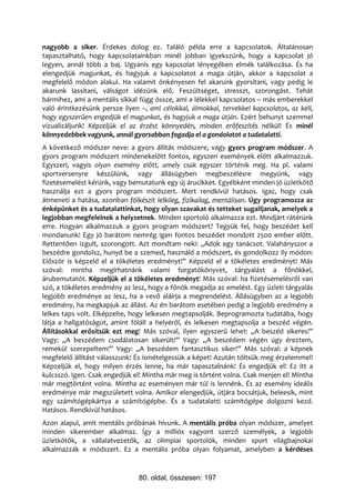 nagyobb a siker. Érdekes dolog ez. Találó példa erre a kapcsolatok. Általánosan
tapasztalható, hogy kapcsolatainkban minél jobban igyekszünk, hogy a kapcsolat jó
legyen, annál több a baj. Ugyanis egy kapcsolat lényegében elmék találkozása. És ha
elengedjük magunkat, és hagyjuk a kapcsolatot a maga útján, akkor a kapcsolat a
megfelelő módon alakul. Ha valamit önkényesen fel akarunk gyorsítani, vagy pedig le
akarunk lassítani, válságot idézünk elő. Feszültséget, stresszt, szorongást. Tehát
bármihez, ami a mentális síkkal függ össze, ami a lélekkel kapcsolatos – más emberekkel
való érintkezésünk persze ilyen –, ami célokkal, álmokkal, tervekkel kapcsolatos, az kell,
hogy egyszerűen engedjük el magunkat, és hagyjuk a maga útján. Ezért behunyt szemmel
vizualizáljunk! Képzeljük el az érzést könnyedén, minden erőfeszítés nélkül! És minél
könnyedebbek vagyunk, annál gyorsabban fogadja el a gondolatot a tudatalatti.
A következő módszer neve: a gyors állítás módszere, vagy gyors program módszer. A
gyors program módszert mindenekelőtt fontos, egyszeri események előtt alkalmazzuk.
Egyszeri, vagyis olyan esemény előtt, amely csak egyszer történik meg. Ha pl. valami
sportversenyre készülünk, vagy állásügyben megbeszélésre megyünk, vagy
fizetésemelést kérünk, vagy bemutatunk egy új árucikket. Egyébként minden jó üzletkötő
használja ezt a gyors program módszert. Mert rendkívül hatásos. Igaz, hogy csak
átmeneti a hatása, azonban fölkészít lelkileg, fizikailag, mentálisan. Úgy programozza az
énképünket és a tudatalattinkat, hogy olyan szavakat és tetteket sugalljanak, amelyek a
legjobban megfelelnek a helyzetnek. Minden sportoló alkalmazza ezt. Mindjárt rátérünk
erre. Hogyan alkalmazzuk a gyors program módszert? Tegyük fel, hogy beszédet kell
mondanunk! Egy jó barátom nemrég igen fontos beszédet mondott 2500 ember előtt.
Rettentően izgult, szorongott. Azt mondtam neki: „Adok egy tanácsot. Valahányszor a
beszédre gondolsz, hunyd be a szemed, használd a módszert, és gondolkozz ily módon:
Először is képzeld el a tökéletes eredményt!” Képzeld el a tökéletes eredményt! Más
szóval: mintha megírhatnánk valami forgatókönyvet, tárgyalást a főnökkel,
árubemutatót. Képzeljük el a tökéletes eredményt! Más szóval: ha fizetésemelésről van
szó, a tökéletes eredmény az lesz, hogy a főnök megadja az emelést. Egy üzleti tárgyalás
legjobb eredménye az lesz, ha a vevő aláírja a megrendelést. Állásügyben az a legjobb
eredmény, ha megkapjuk az állást. Az én barátom esetében pedig a legjobb eredmény a
lelkes taps volt. Elképzelte, hogy lelkesen megtapsolják. Beprogramozta tudatába, hogy
látja a hallgatóságot, amint föláll a helyéről, és lelkesen megtapsolja a beszéd végén.
Állításokkal erősítsük ezt meg! Más szóval, ilyen egyszerű lehet: „A beszéd sikeres!”
Vagy: „A beszédem csodálatosan sikerült!” Vagy: „A beszédem végén úgy éreztem,
remekül szerepeltem!” Vagy: „A beszédem fantasztikus siker!” Más szóval: a képnek
megfelelő állítást válasszunk! És ismételgessük a képet! Azután töltsük meg érzelemmel!
Képzeljük el, hogy milyen érzés lenne, ha már tapasztalnánk! És engedjük el! Ez itt a
kulcsszó. Igen. Csak engedjük el! Mintha már meg is történt volna. Csak menjen el! Mintha
már megtörtént volna. Mintha az eseményen már túl is lennénk. És az esemény ideális
eredménye már megszületett volna. Amikor elengedjük, útjára bocsátjuk, beleesik, mint
egy számítógépkártya a számítógépbe. És a tudatalatti számítógépe dolgozni kezd.
Hatásos. Rendkívül hatásos.
Azon alapul, amit mentális próbának hívunk. A mentális próba olyan módszer, amelyet
minden sikerember alkalmaz. Így a milliós vagyont szerző személyek, a legjobb
üzletkötők, a vállalatvezetők, az olimpiai sportolók, minden sport világbajnokai
alkalmazzák e módszert. Ez a mentális próba olyan folyamat, amelyben a kérdéses


                                80. oldal, összesen: 197
 