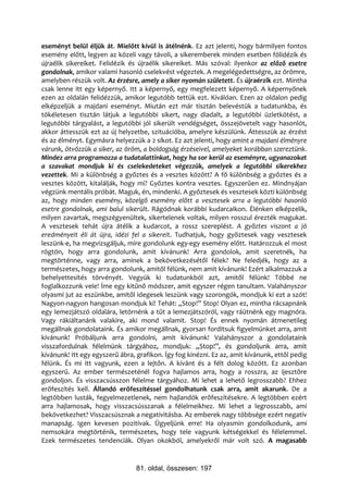 eseményt belül éljük át. Mielőtt kívül is átélnénk. Ez azt jelenti, hogy bármilyen fontos
esemény előtt, legyen az közeli vagy távoli, a sikeremberek minden esetben fölidézik és
újraélik sikereiket. Felidézik és újraélik sikereiket. Más szóval: ilyenkor az előző esetre
gondolnak, amikor valami hasonló cselekvést végeztek. A megelégedettségre, az örömre,
amelyben részük volt. Az érzésre, amely a siker nyomán született. És újraérzik ezt. Mintha
csak lenne itt egy képernyő. Itt a képernyő, egy megfelezett képernyő. A képernyőnek
ezen az oldalán felidézzük, amikor legutóbb tettük ezt. Kiválóan. Ezen az oldalon pedig
elképzeljük a majdani eseményt. Miután ezt már tisztán belevéstük a tudatunkba, és
tökéletesen tisztán látjuk a legutóbbi sikert, nagy diadalt, a legutóbbi üzletkötést, a
legutóbbi tárgyalást, a legutóbbi jól sikerült vendégséget, összejövetelt vagy hasonlót,
akkor áttesszük ezt az új helyzetbe, szituációba, amelyre készülünk. Áttesszük az érzést
és az élményt. Egymásra helyezzük a 2 síkot. Ez azt jelenti, hogy amint a majdani élményre
várunk, ötvözzük a siker, az öröm, a boldogság érzéseivel, amelyeket korábban szereztünk.
Mindez arra programozza a tudatalattinkat, hogy ha sor kerül az eseményre, ugyanazokat
a szavakat mondjuk ki és cselekedeteket végezzük, amelyek a legutóbbi sikerekhez
vezettek. Mi a különbség a győztes és a vesztes között? A fő különbség a győztes és a
vesztes között, kitalálják, hogy mi? Győztes kontra vesztes. Egyszerűen ez. Mindnyájan
végzünk mentális próbát. Maguk, én, mindenki. A győztesek és vesztesek közti különbség
az, hogy minden esemény, közelgő esemény előtt a vesztesek arra a legutóbbi hasonló
esetre gondolnak, ami balul sikerült. Rágódnak korábbi kudarcaikon. Élénken elképzelik,
milyen zavartak, megszégyenültek, sikertelenek voltak, milyen rosszul érezték magukat.
A vesztesek tehát újra átélik a kudarcot, a rossz szereplést. A győztes viszont a jó
eredményeit éli át újra, idézi fel a sikereit. Tudhatjuk, hogy győztesek vagy vesztesek
leszünk-e, ha megvizsgáljuk, mire gondolunk egy-egy esemény előtt. Határozzuk el most
rögtön, hogy arra gondolunk, amit kívánunk! Arra gondolok, amit szeretnék, ha
megtörténne, vagy arra, aminek a bekövetkezésétől félek? Ne feledjék, hogy az a
természetes, hogy arra gondolunk, amitől félünk, nem amit kívánunk! Ezért alkalmazzuk a
behelyettesítés törvényét. Vegyük ki tudatunkból azt, amitől félünk! Többé ne
foglalkozzunk vele! Íme egy kitűnő módszer, amit egyszer régen tanultam. Valahányszor
olyasmi jut az eszünkbe, amitől idegesek leszünk vagy szorongók, mondjuk ki ezt a szót!
Nagyon-nagyon hangosan mondjuk ki! Tehát: „Stop!” Stop! Olyan ez, mintha rácsapnánk
egy lemezjátszó oldalára, letörnénk a tűt a lemezjátszóról, vagy ráütnénk egy magnóra.
Vagy rákiáltanánk valakire, aki mond valamit. Stop! És ennek nyomán átmenetileg
megállnak gondolataink. És amikor megállnak, gyorsan fordítsuk figyelmünket arra, amit
kívánunk! Próbáljunk arra gondolni, amit kívánunk! Valahányszor a gondolataink
visszafordulnak félelmünk tárgyához, mondjuk: „Stop!”, és gondoljunk arra, amit
kívánunk! Itt egy egyszerű ábra, grafikon. Így fog kinézni. Ez az, amit kívánunk, ettől pedig
félünk. És mi itt vagyunk, ezen a lejtőn. A kívánt és a félt dolog között. Ez azonban
egyszerű. Az ember természeténél fogva hajlamos arra, hogy a rosszra, az ijesztőre
gondoljon. És visszacsússzon félelme tárgyához. Mi lehet a lehető legrosszabb? Ehhez
erőfeszítés kell. Állandó erőfeszítéssel gondolhatunk csak arra, amit akarunk. De a
legtöbben lusták, fegyelmezetlenek, nem hajlandók erőfeszítésekre. A legtöbben ezért
arra hajlamosak, hogy visszacsússzanak a félelmeikhez. Mi lehet a legrosszabb, ami
bekövetkezhet? Visszacsúsznak a negativitásba. Az emberek nagy többsége ezért negatív
manapság. Igen kevesen pozitívak. Ügyeljünk erre! Ha olyasmin gondolkodunk, ami
nemsokára megtörténik, természetes, hogy tele vagyunk kétségekkel és félelemmel.
Ezek természetes tendenciák. Olyan okokból, amelyekről már volt szó. A magasabb


                                 81. oldal, összesen: 197
 