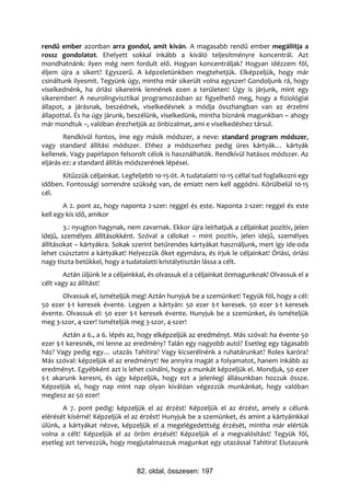 rendű ember azonban arra gondol, amit kíván. A magasabb rendű ember megállítja a
rossz gondolatot. Ehelyett sokkal inkább a kiváló teljesítményre koncentrál. Azt
mondhatnánk: ilyen még nem fordult elő. Hogyan koncentráljak? Hogyan idézzem föl,
éljem újra a sikert? Egyszerű. A képzeletünkben megtehetjük. Elképzeljük, hogy már
csináltunk ilyesmit. Tegyünk úgy, mintha már sikerült volna egyszer! Gondoljunk rá, hogy
viselkednénk, ha óriási sikereink lennének ezen a területen! Úgy is járjunk, mint egy
sikerember! A neurolingvisztikai programozásban az figyelhető meg, hogy a fiziológiai
állapot, a járásnak, beszédnek, viselkedésnek a módja összhangban van az érzelmi
állapottal. És ha úgy járunk, beszélünk, viselkedünk, mintha bíznánk magunkban – ahogy
már mondtuk –, valóban érezhetjük az önbizalmat, ami e viselkedéshez társul.
        Rendkívül fontos, íme egy másik módszer, a neve: standard program módszer,
vagy standard állítási módszer. Ehhez a módszerhez pedig üres kártyák… kártyák
kellenek. Vagy papírlapon felsorolt célok is használhatók. Rendkívül hatásos módszer. Az
eljárás ez: a standard állítás módszerének lépései.
      Kitűzzük céljainkat. Legfeljebb 10-15-öt. A tudatalatti 10-15 céllal tud foglalkozni egy
időben. Fontossági sorrendre szükség van, de emiatt nem kell aggódni. Körülbelül 10-15
cél.
        A 2. pont az, hogy naponta 2-szer: reggel és este. Naponta 2-szer: reggel és este
kell egy kis idő, amikor
        3.: nyugton hagynak, nem zavarnak. Ekkor újra leírhatjuk a céljainkat pozitív, jelen
idejű, személyes állításokként. Szóval a célokat – mint pozitív, jelen idejű, személyes
állításokat – kártyákra. Sokak szerint betűrendes kártyákat használjunk, mert így ide-oda
lehet csúsztatni a kártyákat! Helyezzük őket egymásra, és írjuk le céljainkat! Óriási, óriási
nagy tiszta betűkkel, hogy a tudatalatti kristálytisztán lássa a célt.
       Aztán üljünk le a céljainkkal, és olvassuk el a céljainkat önmagunknak! Olvassuk el a
célt vagy az állítást!
      Olvassuk el, ismételjük meg! Aztán hunyjuk be a szemünket! Tegyük föl, hogy a cél:
50 ezer $-t keresek évente. Legyen a kártyán: 50 ezer $-t keresek. 50 ezer $-t keresek
évente. Olvassuk el: 50 ezer $-t keresek évente. Hunyjuk be a szemünket, és ismételjük
meg 3-szor, 4-szer! Ismételjük meg 3-szor, 4-szer!
        Aztán a 6., a 6. lépés az, hogy elképzeljük az eredményt. Más szóval: ha évente 50
ezer $-t keresnék, mi lenne az eredmény? Talán egy nagyobb autó? Esetleg egy tágasabb
ház? Vagy pedig egy… utazás Tahitira? Vagy kicserélnénk a ruhatárunkat? Rolex karóra?
Más szóval: képzeljük el az eredményt! Ne annyira magát a folyamatot, hanem inkább az
eredményt. Egyébként azt is lehet csinálni, hogy a munkát képzeljük el. Mondjuk, 50 ezer
$-t akarunk keresni, és úgy képzeljük, hogy ezt a jelenlegi állásunkban hozzuk össze.
Képzeljük el, hogy nap mint nap olyan kiválóan végezzük munkánkat, hogy valóban
meglesz az 50 ezer!
       A 7. pont pedig: képzeljük el az érzést! Képzeljük el az érzést, amely a célunk
elérését kísérné! Képzeljük el az érzést! Hunyjuk be a szemünket, és amint a kártyáinkkal
ülünk, a kártyákat nézve, képzeljük el a megelégedettség érzését, mintha már elértük
volna a célt! Képzeljük el az öröm érzését! Képzeljük el a megvalósítást! Tegyük föl,
esetleg azt tervezzük, hogy megjutalmazzuk magunkat egy utazással Tahitira! Elutazunk



                                 82. oldal, összesen: 197
 