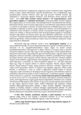 Óceániába, heverészünk a tengerparton. Nagyokat úszunk a hullámok között. Magunkba
szívjuk a napot, szépen lebarnulunk. Ilyesmire gondolhatunk. Azt is megtehetjük, hogy
prospektusokat szerzünk Tahitiról, aztán egy szép posztert Tahitiról. Posztert egy
sétahajóról is. Szerezzünk képeket mindarról, amit birtokolni, élvezni akarunk! Mert
minél… mert minél több érzelmet tudunk társítani a cél megvalósításával, annál
gyorsabban fogadja el a tudatalatti parancsként. Annál gyorsabban kezdünk dolgozni
érte. Megmutatom, én mit használok. Használhatják Önök is. Használhatnak ilyen kártyát,
betűrendes kártyát, ezek nincsenek megvonalazva, használhatnak megvonalazott kártyát
is. Leülünk, és csak leírjuk a célunkat. És miután elolvassuk, ismételjük meg 3-szor, 4-szer!
Képzeljük el, képzeljük el, lássuk, ahogy megteszünk mindent, amit kell! Képzeljük el az
eredményt! Aztán cseréljük ki a kártyát, nézzük a következőt! Minél lazábbak vagyunk,
amikor ezt csináljuk, a relaxáció törvénye miatt annál gyorsabban fogadja el a tudatalatti.
Mutatok még valamit, ami hasznos lehet. Egy ilyen spirálfüzet. Betűrendes. Jó sok hely
van benne. Temérdek különböző állítást írhatunk bele. Magunknál tarthatjuk. Kinyitjuk, és
beleírunk egy állítást, mihelyt eszünkbe jut valami. Írjuk le, és időnként szakítsunk rá időt,
hogy átnézzük az állításokat!
        Bemutatok még egy módszert. Ennek a neve: sportprogram módszer. Ez az
összes többit kombinálja. Az összes élsportoló alkalmazza. Egyesíti a mentális próbát és a
relaxációt. Az ún. autogénkondicionáláson alapul, vagyis: ha javítani akarjuk
sportteljesítményünket. Pofonegyszerű az eljárás. Először is: tanuljunk sokat a sportról!
Forduljunk edzőhöz! Tanuljuk meg, hogy mi kell sportágunkban a kiváló teljesítményhez!
Másodszor: elalvás előtt, vagy pedig ülve, igen laza testhelyzetben, vegyünk néhány mély
lélegzetet, lazítsuk el testünket, aztán képzeljük el a tökéletes sportteljesítményt! Tegyük
fel, jobban akarunk síelni! Egyszerű. Először ellessük, hogy kell síelni. Filmeket, képeket
nézünk remek síelőkről, nagymenőkről, aztán képzeljük el, mintha mi magunk lennénk a
síelő! Behunyjuk a szemünket, és 2-féle vizualizációt végzünk. Az 1.-nél saját magunkat
látjuk úgy, hogy mi magunk síelünk. És nézzük magunkat. Nézzük, hogyan síelünk.
Nézzük, ahogy lesiklunk a lejtőn, ahogy fordulunk, leszúrjuk a botokat, rugózunk stb.
Látjuk, amint gyönyörűen síelünk. És majdnem úgy figyeljük magunkat, mintha nézők
lennénk. A vizualizáció 2. része az, amikor a figyelmünk másfelé tolódik el. Nézzük
magunkat a saját szemünkkel, és ténylegesen lássuk magunkat, amint lesiklunk a lejtőn! A
sportállítás módszerét használja az összes futballcsapat, a kosárlabdacsapatok, a legjobb
műkorcsolyázók és a golfozók. Gyakorlatilag minden élsportoló gyakorol képzeletében,
és újra és újra és újra. Pl. a korcsolyázók. Ők leülnek, behunyják a szemüket, fölteszik a
zenét, aztán végigmennek az egész gyakorlatukon képzeletben. Miközben szól a zenéjük.
Természetesen képzeletben sokan buknak. És így újra és újra beprogramozzák tudatukat.
Ez egy nagyon egyszerű tényen alapul. Amikor elképzelünk egy cselekvést, valóban
mérhető idegenergia-impulzusokat küldünk a lábba, izmokba, idegekbe. Impulzusokat
küldünk az izmokba, amelyek a cselekvés tényleges végrehajtásához kellenek. Ha jobb
golfozók akarunk lenni, síelők, teniszezők, kosárlabdázók, úszók, jobb előadók, szónokok,
bármik, alkalmazzuk a sportállítás módszerét, és gyors változásokat érünk el!
      A siker titka: ismétlés, vizualizáció, ellazulás, a célok tisztázása. Újra és újra,
egészen addig, amíg el nem fogadja a tudatalatti tényként. És el nem kezdenek
megvalósulni, valóra válni. És ha kitartóak vagyunk, a siker nem marad el.
      „Ahhoz, hogy sikerünk legyen, először hinnünk kell, hogy képesek vagyunk rá.”
Michael Corda (májkl korda)


                                 83. oldal, összesen: 197
 
