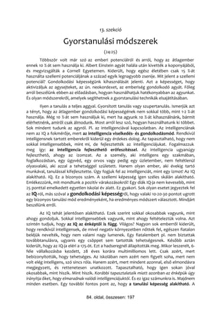 13. szekció

                    Gyorstanulási módszerek
                                           (24:25)
        Többször volt már szó az emberi potenciálról és arról, hogy az átlagember
ennek 10 %-át sem használja ki. Albert Einstein agyát halála után kivették a koponyájából,
és megvizsgálták a Cornell Egyetemen. Kiderült, hogy egész életében csak 15 %-át
használta szellemi potenciáljának a század egyik legnagyobb zsenije. Mit jelent a szellemi
potenciál? Gondolkodási képességünk kihasználását jelenti. Azt a képességet, hogy
aktivizáljuk az agysejteket, az ún. neokordexet, az emberiség gondolkodó agyát. Főleg
arról beszélünk ebben az előadásban, hogyan használhatjuk hatékonyabban az agyunkat.
És olyan módszerekről, amelyek segíthetnek a gyorstanulási technikák elsajátításában.
        Ilyen a tanulás a teljes aggyal. Gyorsított tanulás vagy szupertanulás. Ismerjük azt
a tényt, hogy az átlagember gondolkodási képességének nem sokkal több, mint 1-2 %-át
használja. Még 10 %-át sem használjuk ki, mert ha agyunk 10 %-át kihasználnánk, bármit
elérhetnénk, amiről csak álmodunk. Most arról lesz szó, hogyan használhatunk ki többet.
Sok mindent tudunk az agyról. Pl. az intelligenciával kapcsolatban. Az intelligenciának
nem az IQ a fokmérője, mert az intelligencia viselkedés- és gondolkodásmód. Rendkívül
intelligensnek tartott emberekről kiderül egy érdekes dolog. Az tapasztalható, hogy nem
sokkal intelligensebbek, mint mi, de fejlesztették az intelligenciájukat. Fogalmazzuk
meg így: az intelligencia fejleszthető erőfeszítéssel. Az intelligencia ugyanúgy
fejleszthető, ahogy az izomzat. Az a személy, aki intelligens egy szakmában,
foglalkozásban, egy ügyvéd, egy orvos vagy pedig egy üzletember, nem feltétlenül
olyasvalaki, aki azzal a tehetséggel született. Hanem olyan ember, aki évekig tartó
munkával, tanulással kifejlesztette. Úgy fogjuk fel az intelligenciát, mint egy izmot! Az IQ
alakítható. IQ. Ez a bizonyos szám. A szellemi képesség igen széles skálán alakítható.
Emlékezzünk, mit mondtunk a pozitív várakozásokról! Egy diák IQ-ja nem kevesebb, mint
25 ponttal emelkedett egyetlen iskolai év alatt. Ez gyakori. Sok olyan esetet jegyeztek fel
az IQ-ról, más szóval a gondolkodási képességről, hogy valaki 10-20-30 pontot ugrott
egy bizonyos tanulási mód eredményeként, ha eredményes módszert választott. Mindjárt
beszélünk erről.
        Az IQ tehát jelentősen alakítható. Ezek szerint sokkal okosabbak vagyunk, mint
ahogy gondoljuk. Sokkal intelligensebbek vagyunk, mint ahogy feltételeztük volna. Azt
szintén tudjuk, hogy az IQ az énképtől is függ. Világos? Nagyon sok emberről kiderült,
hogy rendkívül intelligensek, de mivel negatív környezetben nőttek fel, egészen fiatalon
beléjük nevelték, hogy nem valami nagy lumenek. Egy fiatalembert pl. nem biztattak
továbbtanulásra, ugyanis egy csöppet sem tartották tehetségesnek. Később aztán
kiderült, hogy az IQ-ja eléri a 175-öt. Ezt a hadseregnél állapították meg. Mikor leszerelt, 6-
féle vállalkozásba kezdett, 28 éves korára multimilliomos lett. Csak azért, mert
bebizonyították, hogy tehetséges. Az iskolában nem azért nem figyelt soha, mert nem
volt elég intelligens, szó sincs róla. Hanem azért, mert mindent azonnal, első elmondásra
megjegyzett, és rettenetesen unatkozott. Tapasztalható, hogy igen sokan jóval
okosabbak, mint hiszik. Mint hiszik. Korábbi tapasztalataik miatt azonban az énképük úgy
irányítja őket, hogy elmaradnak valódi intelligenciájuktól. És ez igaz számunkra is. Majdnem
minden esetben. Egy további fontos pont az, hogy a tanulási képesség alakítható. A


                                 84. oldal, összesen: 197
 