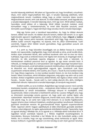 tanulási képesség alakítható. Mit jelent ez? Egyszerűen azt, hogy formálható, csiszolható.
Olyan, mint valami megmunkálható fém. Igen. A tanulási képesség alakítható, tehát
megtanulhatunk tanulni. Csodálatos dolog, hogy az ember mennyire képes tanulni.
Megtanulhatunk tanulni, amit csak akarunk. És minél többet tanulunk, annál nagyobb lesz
a tanulási képességünk. A tanulási képesség olyan, mint egy izom. Minél jobban nyújtjuk,
használjuk, annál jobban nő a képesség. Minél többet tanulunk matekot, annál
könnyebben megy a történelemtanulás, és minél több filozófiát tanulunk, annál
könnyebb a pszichológia is. Vagyis bármilyen tárgy tanulása növeli a tanulási képességet.
       Még egy fontos pont a tanulással kapcsolatban. Az, hogy ha többet akarunk
keresni, többet kell tanulni. Ha többet akarunk keresni, többet kell tanulni. Ez az egyik
legfontosabb egyszerű megállapítás, amit valaha hallhattunk, hogy: világunk a tudásra
épül. Az, hogy mennyi pénzt keresünk, közvetlenül attól függ, hogy mennyi hasznos,
értékes tudást szívtunk magunkba. Ha olyanok, mint én, akkor türelmetlenek. Tudni
szeretnék, hogyan lehet többet tanulni gyorsabban, hogy gyorsabban jussunk sok
pénzhez? Erről lesz szó.
        A 3. pont az, hogy közvetlen összefüggés van az életkor hossza és a tanulás
között. Azt tapasztalták, megfigyelték, hogy minél aktívabb az elme, annál tovább élünk.
Amikor olyan embereket látunk, akik szenilissé kezdenek válni már 60 éves kor körül,
tudhatjuk, hogy ezek az emberek bizony már régóta nem olvasnak, és rengeteget nézik a
televíziót. Az idős amerikaiak naponta átlagosan 7 órát nézik a televíziót. Ez
természetesen rendkívül passzívvá teszi az agyukat. Az agy lassan sorvadni kezd. A
reflexeik, az intelligenciájuk és a környezetükre való reagálás képessége hanyatlani kezd.
Minél tovább tanulunk, annál aktívabbak maradunk intellektuálisan. Annál több energiánk
és életerőnk van. Annál egészségesebbek vagyunk. Igen. Gondoljunk csak olyan
szuperkreatív emberek életére, mint Goethe, aki a Faust 2. részét 85 éves korában kezdte
írni. Vagy Mózes nagymama. 75 éves korában kezdett festeni, és 100 éves korában még
festett. Albert Schweitzer, akivel Afrikában dolgoztam, még egész nap aktív volt 91 éves
korában. Amikor a legtöbben azok közül, akikkel felnőtt, már régóta a sírban voltak. Ezért
hacsak… hacsak, hacsak… hacsak azért is, mert sokáig akarunk élni, aktív, intelligens
deákká kell válnunk. Fejlesszük ki a tanulási képességet, és tanuljunk meg tanulni!
        Évekkel ezelőtt, az 50-es években, Bulgáriában egy Georgij Lozanov nevű személy
kísérleteket kezdett, amelyeknek óriási… amelyeknek óriási hatásuk volt a nyugati világ
gondolkodására az elmúlt évtizedekben. Elsőrangú könyvet írt munkájáról, címe:
Szupertanulás. Ebben a könyvben a kísérleteiről számol be. Lozanov felfigyelt arra, hogy
az információ mennyisége annyira gyorsan nő, hogy senki sem tarthat lépést vele
szakterületén. Akármilyen területen dolgozunk, évente több tucat, több száz, több ezer
cikk jelenik meg. És ezt senki nem tudja mind elolvasni. És az kezdte foglalkoztatni,
hogyan lehetne olyan módszert kialakítani, amellyel gyorsabban tanulhatunk. Módszerét
gyorsított tanulásnak nevezte. Mi gyorstanulásnak hívjuk. Egyesek szupertanulásnak
hívják. Ugyanazt jelenti: hogyan sajátíthatunk el több információt gyorsabb ütemben?
Lozanov sokat dolgozott. Az egész agykutatásnak úttörőjeként kezdte. Tapasztalta, hogy
az agynak tényleg 2 féltekéje van, és az agynak ez a 2 féltekéje eltérő funkciókat lát el. A
legjobban tanuló személyek képesek a 2 félteke megfelelő összehangolására és
használatára. Bizonyos funkciókat a bal félteke lát el, más funkciókért pedig a jobb
felelős. Azt is észlelte, hogy van egy szövettömeg, amely kettéosztja az agyat. Neve:
korpusz kollózum. A gyerekek egészen 5-6 éves korukig 25-ször olyan gyorsan tanulnak,


                                85. oldal, összesen: 197
 