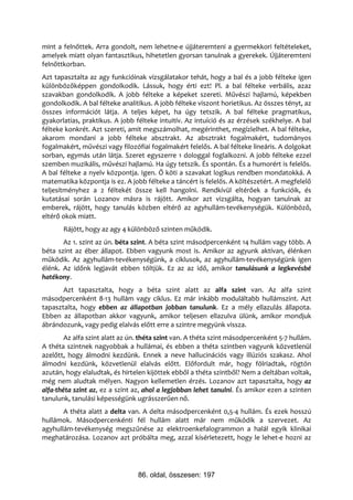 mint a felnőttek. Arra gondolt, nem lehetne-e újjáteremteni a gyermekkori feltételeket,
amelyek miatt olyan fantasztikus, hihetetlen gyorsan tanulnak a gyerekek. Újjáteremteni
felnőttkorban.
Azt tapasztalta az agy funkcióinak vizsgálatakor tehát, hogy a bal és a jobb félteke igen
különbözőképpen gondolkodik. Lássuk, hogy érti ezt! Pl. a bal félteke verbális, azaz
szavakban gondolkodik. A jobb félteke a képeket szereti. Művészi hajlamú, képekben
gondolkodik. A bal félteke analitikus. A jobb félteke viszont horietikus. Az összes tényt, az
összes információt látja. A teljes képet, ha úgy tetszik. A bal félteke pragmatikus,
gyakorlatias, praktikus. A jobb félteke intuitív. Az intuíció és az érzések székhelye. A bal
félteke konkrét. Azt szereti, amit megszámolhat, megérinthet, megízlelhet. A bal félteke,
akarom mondani a jobb félteke absztrakt. Az absztrakt fogalmakért, tudományos
fogalmakért, művészi vagy filozófiai fogalmakért felelős. A bal félteke lineáris. A dolgokat
sorban, egymás után látja. Szeret egyszerre 1 dologgal foglalkozni. A jobb félteke ezzel
szemben muzikális, művészi hajlamú. Ha úgy tetszik. És spontán. És a humorért is felelős.
A bal félteke a nyelv központja. Igen. Ő köti a szavakat logikus rendben mondatokká. A
matematika központja is ez. A jobb félteke a táncért is felelős. A költészetért. A megfelelő
teljesítményhez a 2 féltekét össze kell hangolni. Rendkívül eltérőek a funkcióik, és
kutatásai során Lozanov másra is rájött. Amikor azt vizsgálta, hogyan tanulnak az
emberek, rájött, hogy tanulás közben eltérő az agyhullám-tevékenységük. Különböző,
eltérő okok miatt.
       Rájött, hogy az agy 4 különböző szinten működik.
       Az 1. szint az ún. béta szint. A béta szint másodpercenként 14 hullám vagy több. A
béta szint az éber állapot. Ebben vagyunk most is. Amikor az agyunk aktívan, élénken
működik. Az agyhullám-tevékenységünk, a ciklusok, az agyhullám-tevékenységünk igen
élénk. Az időnk legjavát ebben töltjük. Ez az az idő, amikor tanulásunk a legkevésbé
hatékony.
       Azt tapasztalta, hogy a béta szint alatt az alfa szint van. Az alfa szint
másodpercenként 8-13 hullám vagy ciklus. Ez már inkább moduláltabb hullámszint. Azt
tapasztalta, hogy ebben az állapotban jobban tanulunk. Ez a mély ellazulás állapota.
Ebben az állapotban akkor vagyunk, amikor teljesen ellazulva ülünk, amikor mondjuk
ábrándozunk, vagy pedig elalvás előtt erre a szintre megyünk vissza.
        Az alfa szint alatt az ún. théta szint van. A théta szint másodpercenként 5-7 hullám.
A théta szintnek nagyobbak a hullámai, és ebben a théta szintben vagyunk közvetlenül
azelőtt, hogy álmodni kezdünk. Ennek a neve hallucinációs vagy illúziós szakasz. Ahol
álmodni kezdünk, közvetlenül elalvás előtt. Előfordult már, hogy fölriadtak, rögtön
azután, hogy elaludtak, és hirtelen kijöttek ebből a théta szintből? Nem a deltában voltak,
még nem aludtak mélyen. Nagyon kellemetlen érzés. Lozanov azt tapasztalta, hogy az
alfa-théta szint az, ez a szint az, ahol a legjobban lehet tanulni. És amikor ezen a szinten
tanulunk, tanulási képességünk ugrásszerűen nő.
       A théta alatt a delta van. A delta másodpercenként 0,5-4 hullám. És ezek hosszú
hullámok. Másodpercenkénti fél hullám alatt már nem működik a szervezet. Az
agyhullám-tevékenység megszűnése az elektroenkefalogrammon a halál egyik klinikai
meghatározása. Lozanov azt próbálta meg, azzal kísérletezett, hogy le lehet-e hozni az




                                 86. oldal, összesen: 197
 