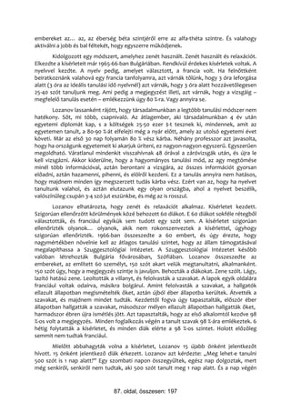 embereket az… az, az éberség béta szintjéről erre az alfa-théta szintre. És valahogy
aktiválni a jobb és bal féltekét, hogy egyszerre működjenek.
        Kidolgozott egy módszert, amelyhez zenét használt. Zenét használt és relaxációt.
Elkezdte a kísérleteit már 1965-66-ban Bulgáriában. Rendkívül érdekes kísérletek voltak. A
nyelvvel kezdte. A nyelv pedig, amelyet választott, a francia volt. Ha felnőttként
beiratkoznánk valahová egy francia tanfolyamra, azt várnák tőlünk, hogy 3 óra leforgása
alatt (3 óra az ideális tanulási idő nyelvnél) azt várnák, hogy 3 óra alatt hozzávetőlegesen
25-40 szót tanuljunk meg. Ami pedig a megjegyzést illeti, azt várnák, hogy a vizsgáig –
megfelelő tanulás esetén – emlékezzünk úgy 80 %-ra. Vagy annyira se.
        Lozanov lassanként rájött, hogy társadalmunkban a legtöbb tanulási módszer nem
hatékony. Sőt, mi több, csapnivaló. Az átlagember, aki társadalmunkban 4 év után
egyetemi diplomát kap, s a költségek 25-50 ezer $-t tesznek ki, mindennek, amit az
egyetemen tanult, a 80-90 %-át elfelejti még a nyár előtt, amely az utolsó egyetemi évet
követi. Már az első 30 nap folyamán 80 % vész kárba. Néhány professzor azt javasolta,
hogy ha országunk egyetemeit ki akarjuk üríteni, ez nagyon-nagyon egyszerű. Egyszerűen
megoldható. Váratlanul mindenkit visszahívnak 48 órával a záróvizsgák után, és újra le
kell vizsgázni. Akkor kiderülne, hogy a hagyományos tanulási mód, az agy megtömése
minél több információval, aztán berontani a vizsgára, az összes információt gyorsan
előadni, aztán hazamenni, pihenni, és elölről kezdeni. Ez a tanulás annyira nem hatásos,
hogy majdnem minden így megszerzett tudás kárba vész. Ezért van az, hogy ha nyelvet
tanultunk valahol, és aztán elutazunk egy olyan országba, ahol a nyelvet beszélik,
valószínűleg csupán 3-4 szó jut eszünkbe, és még az is rosszul.
        Lozanov elhatározta, hogy zenét és relaxációt alkalmaz. Kísérletet kezdett.
Szigorúan ellenőrzött körülmények közé behozott 60 diákot. E 60 diákot sokféle rétegből
választották, és franciául egyikük sem tudott egy szót sem. A kísérletet szigorúan
ellenőrizték olyanok… olyanok, akik nem rokonszenveztek a kísérlettel, úgyhogy
szigorúan ellenőrizték. 1966-ban összeszedte a 60 embert, és úgy érezte, hogy
nagymértékben növelnie kell az átlagos tanulási szintet, hogy az állam támogatásával
megalapíthassa a Szuggesztológiai Intézetet. A Szuggesztológiai Intézetet később
valóban létrehozták Bulgária fővárosában, Szófiában. Lozanov összeszedte az
embereket, az említett 60 személyt, 150 szót akart velük megtanultatni, alkalmanként.
150 szót úgy, hogy a megjegyzés szintje is javuljon. Behozták a diákokat. Zene szólt. Lágy,
lazító hatású zene. Leoltották a villanyt, és felolvasták a szavakat. A lapok egyik oldalára
franciául voltak odaírva, másikra bolgárul. Amint felolvasták a szavakat, a hallgatók
ellazult állapotban megismételték őket, aztán újból éber állapotba kerültek. Átvették a
szavakat, és majdnem mindet tudták. Kezdettől fogva úgy tapasztalták, először éber
állapotban hallgatták a szavakat, másodszor mélyen ellazult állapotban hallgatták őket,
harmadszor ébren újra ismétlés jött. Azt tapasztalták, hogy az első alkalomtól kezdve 98
%-os volt a megjegyzés. Minden foglalkozás végén a tanult szavak 98 %-ára emlékeztek. 6
hétig folytatták a kísérletet, és minden diák elérte a 98 %-os szintet. Holott előzőleg
semmit nem tudtak franciául.
        Mielőtt abbahagyták volna a kísérletet, Lozanov 15 újabb önként jelentkezőt
hívott. 15 önként jelentkező diák érkezett. Lozanov azt kérdezte: „Meg lehet-e tanulni
500 szót is 1 nap alatt?” Egy szombati napon összegyűltek, egész nap dolgoztak, mert
még senkiről, senkiről nem tudtak, aki 500 szót tanult meg 1 nap alatt. És a nap végén



                                87. oldal, összesen: 197
 