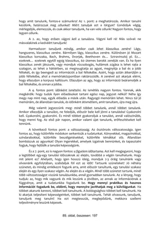 hogy amit tanulunk, fontos-e számunkra! Az 1. pont: a meghatározás. Amikor tanulni
kezdünk, határozzuk meg célunkat! Miért tanuljuk azt a tárgyat? Gondoljuk végig,
mérlegeljük, elemezzük, és csak akkor tanuljunk, ha van vele célunk! Nagyon fontos, hogy
legyen célunk.
      A 2. az, hogy erősen vágyni kell a tanulásra. Vágyni kell rá! Más szóval: ne
másvalakinek a kedvéért tanuljunk!
        Harmadszor: tanuljunk mindig, amikor csak lehet klasszikus zenére! Lágy,
hangszeres, klasszikus zenére. Bármilyen lágy, klasszikus zenére. Különösen jó Mozart
klasszikus korszaka, Bach, Brahms, Dvorjak, Beethoven és… Sztravinszkij pl. Ez…
ezeknek… ezeknek egytől egyig klasszikus, 60 ütemes barokk zenéjük van. És ha ilyen
klasszikus zenét játszunk, vagy mondjuk vízcsobogás, hullámok zúgása is lehet rajta a
szalagon, az lehet a háttérben, az megnyugtatja az agyat, megnyitja a bal és a jobb
féltekét, és így beengedi az információt a bal féltekébe. Azért, hogy aztán átkerüljön a
jobb féltekébe, ahol a memóriaközpontban raktározódik. A zenével azt akarjuk elérni,
hogy ellazuljon a korpusz kallózum. Ellazuljon az agy, hogy az információ beáramoljék a
bal féltekébe, és onnan a jobba.
      A 4. fontos pont: időnként ismételni. Az ismétlés nagyon fontos. Vannak, akik
megkérdik: hogy tudok ilyen előadásokat tartani egész nap, jegyzet nélkül? Néha így
megy nap mint nap, egyik előadás a másik után. Ragyogó memóriám lehet. Nincs túl jó
memóriám, de állandóan tanulok, és időnként átismétlem, amit tanultam, újra meg újra.
        Még valamit jegyezzünk meg: minél többet tanulunk, annál többet tanulunk.
Amikor elkezdjük a tanulást, ne feledjük, először bele kell jönni a tanulásba! Gyakorolni
kell. Gyakorolni, gyakorolni. És minél többet gyakoroljuk a tanulást, annál valószínűbb,
hogy menni fog. Az első pár napon, amikor valami újat tanulunk, erőfeszítéseket kell
tennünk.
       A következő fontos pont: a változatosság. Az ösztönzés változatossága. Igen
fontos az, hogy különféle módokon serkentsük a tudatunkat. Könyvekkel, magazinokkal,
színdarabokkal, különféle beszélgetésekkel, különféle témákkal stb. Állandóan
bombázzuk az agyunkat! Olyan ingerekkel, amelyek izgatnak bennünket, és tapasztalni
fogjuk, hogy fejlődik a tanulási képességünk.
        És a 7. pont, ez is nagyon fontos: a figyelem időtartama. Azt kell megjegyezni, hogy
a legtöbbet egy-egy tanulási időszaknak az elején, továbbá a végén tanulhatunk. Hogy
mit jelent ez? Ahelyett, hogy igen hosszú ideig, mondjuk 2-3 óráig tanulnánk vagy
olvasnánk egyfolytában, szabdaljuk föl ezt az időt! Tartsunk szüneteket! Jó néhány
szünetet, és mindig emlékezni fogunk arra, amit először tanultunk, egy tanulási szakasz
elején és egy ilyen szakasz végén. Az elején és a végén. Minél több szünetet tartunk, minél
több változatosságot viszünk tanulásunkba, annál gyorsabban tanulunk. Az a lényeg, hogy
tudjuk: az, hogy mik vagyunk és mik leszünk a jövőben, az annak az információnak a
függvénye, amit a tudatunkba fogadunk be. Hogy mennyi praktikus és hasznos
információt fogadunk be, eldönti, hogy mennyire javíthatjuk meg a külvilágunkat. Ha
többet akarunk keresni, többet kell tanulnunk. A boldogsághoz többet kell tanulnunk. Ha
ki akarjuk teljesíteni képességeinket, többet kell tanulnunk. Tehát olvassunk, tanuljunk,
tanuljunk meg tanulni! Ha ezt megtesszük, meglepődünk, mekkora szellemi
teljesítményre leszünk képesek.



                                89. oldal, összesen: 197
 