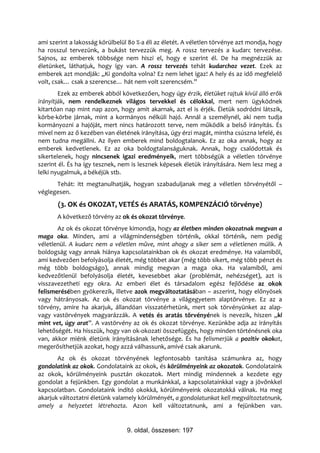 ami szerint a lakosság körülbelül 80 %-a éli az életét. A véletlen törvénye azt mondja, hogy
ha rosszul tervezünk, a bukást tervezzük meg. A rossz tervezés a kudarc tervezése.
Sajnos, az emberek többsége nem hiszi el, hogy e szerint él. De ha megnézzük az
életünket, láthatjuk, hogy így van. A rossz tervezés tehát kudarchoz vezet. Ezek az
emberek azt mondják: „Ki gondolta volna? Ez nem lehet igaz! A hely és az idő megfelelő
volt, csak… csak a szerencse… hát nem volt szerencsém.”
        Ezek az emberek abból következően, hogy úgy érzik, életüket rajtuk kívül álló erők
irányítják, nem rendelkeznek világos tervekkel és célokkal, mert nem ügyködnek
kitartóan nap mint nap azon, hogy amit akarnak, azt el is érjék. Életük sodródni látszik,
körbe-körbe járnak, mint a kormányos nélküli hajó. Annál a személynél, aki nem tudja
kormányozni a hajóját, mert nincs határozott terve, nem működik a belső irányítás. És
mivel nem az ő kezében van életének irányítása, úgy érzi magát, mintha csúszna lefelé, és
nem tudna megállni. Az ilyen emberek mind boldogtalanok. Ez az oka annak, hogy az
emberek kedvetlenek. Ez az oka boldogtalanságuknak. Annak, hogy csalódottak és
sikertelenek, hogy nincsenek igazi eredményeik, mert többségük a véletlen törvénye
szerint él. És ha így tesznek, nem is lesznek képesek életük irányítására. Nem lesz meg a
lelki nyugalmuk, a békéjük stb.
      Tehát: itt megtanulhatják, hogyan szabaduljanak meg a véletlen törvényétől –
véglegesen.
       (3. OK és OKOZAT, VETÉS és ARATÁS, KOMPENZÁCIÓ törvénye)
       A következő törvény az ok és okozat törvénye.
       Az ok és okozat törvénye kimondja, hogy az életben minden okozatnak megvan a
maga oka. Minden, ami a világmindenségben történik, okkal történik, nem pedig
véletlenül. A kudarc nem a véletlen műve, mint ahogy a siker sem a véletlenen múlik. A
boldogság vagy annak hiánya kapcsolatainkban ok és okozat eredménye. Ha valamiből,
ami kedvezően befolyásolja életét, még többet akar (még több sikert, még több pénzt és
még több boldogságo), annak mindig megvan a maga oka. Ha valamiből, ami
kedvezőtlenül befolyásolja életét, kevesebbet akar (problémát, nehézséget), azt is
visszavezetheti egy okra. Az emberi élet és társadalom egész fejlődése az okok
felismerésében gyökerezik, illetve azok megváltoztatásában – aszerint, hogy előnyösek
vagy hátrányosak. Az ok és okozat törvénye a világegyetem alaptörvénye. Ez az a
törvény, amire ha akarjuk, állandóan visszatérhetünk, mert sok törvényünket az alap-
vagy vastörvények magyarázzák. A vetés és aratás törvényének is nevezik, hiszen „ki
mint vet, úgy arat”. A vastörvény az ok és okozat törvénye. Kezünkbe adja az irányítás
lehetőségét. Ha hisszük, hogy van ok-okozati összefüggés, hogy minden történésnek oka
van, akkor miénk életünk irányításának lehetősége. És ha felismerjük a pozitív okokat,
megerősíthetjük azokat, hogy azzá válhassunk, amivé csak akarunk.
       Az ok és okozat törvényének legfontosabb tanítása számunkra az, hogy
gondolatink az okok. Gondolataink az okok, és körülményeink az okozatok. Gondolataink
az okok, körülményeink pusztán okozatok. Mert mindig mindennek a kezdete egy
gondolat a fejünkben. Egy gondolat a munkánkkal, a kapcsolatainkkal vagy a jövőnkkel
kapcsolatban. Gondolataink indító okokká, körülményeink okozatokká válnak. Ha meg
akarjuk változtatni életünk valamely körülményét, a gondolatunkat kell megváltoztatnunk,
amely a helyzetet létrehozta. Azon kell változtatnunk, ami a fejünkben van.


                                 9. oldal, összesen: 197
 