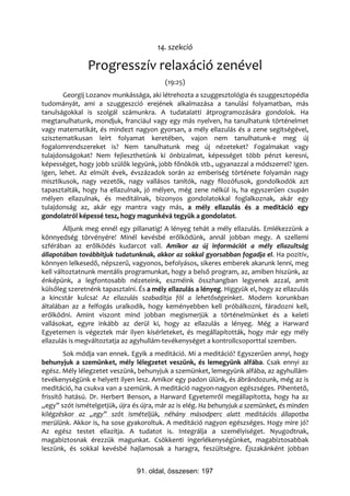 14. szekció

               Progresszív relaxáció zenével
                                          (19:25)
       Georgij Lozanov munkássága, aki létrehozta a szuggesztológia és szuggesztopédia
tudományát, ami a szuggeszció erejének alkalmazása a tanulási folyamatban, más
tanulságokkal is szolgál számunkra. A tudatalatti átprogramozására gondolok. Ha
megtanulhatunk, mondjuk, franciául vagy egy más nyelven, ha tanulhatunk történelmet
vagy matematikát, és mindezt nagyon gyorsan, a mély ellazulás és a zene segítségével,
szisztematikusan leírt folyamat keretében, vajon nem tanulhatunk-e meg új
fogalomrendszereket is? Nem tanulhatunk meg új nézeteket? Fogalmakat vagy
tulajdonságokat? Nem fejleszthetünk ki önbizalmat, képességet több pénzt keresni,
képességet, hogy jobb szülők legyünk, jobb főnökök stb., ugyanazzal a módszerrel? Igen.
Igen, lehet. Az elmúlt évek, évszázadok során az emberiség története folyamán nagy
misztikusok, nagy vezetők, nagy vallásos tanítók, nagy filozófusok, gondolkodók azt
tapasztalták, hogy ha ellazulnak, jó mélyen, még zene nélkül is, ha egyszerűen csupán
mélyen ellazulnak, és meditálnak, bizonyos gondolatokkal foglalkoznak, akár egy
tulajdonság az, akár egy mantra vagy más, a mély ellazulás és a meditáció egy
gondolatról képessé tesz, hogy magunkévá tegyük a gondolatot.
        Álljunk meg ennél egy pillanatig! A lényeg tehát a mély ellazulás. Emlékezzünk a
könnyedség törvényére! Minél kevésbé erőlködünk, annál jobban megy. A szellemi
szférában az erőlködés kudarcot vall. Amikor az új információt a mély ellazultság
állapotában továbbítjuk tudatunknak, akkor az sokkal gyorsabban fogadja el. Ha pozitív,
könnyen lelkesedő, népszerű, vagyonos, befolyásos, sikeres emberek akarunk lenni, meg
kell változtatnunk mentális programunkat, hogy a belső program, az, amiben hiszünk, az
énképünk, a legfontosabb nézeteink, eszméink összhangban legyenek azzal, amit
külsőleg szeretnénk tapasztalni. És a mély ellazulás a lényeg. Higgyük el, hogy az ellazulás
a kincstár kulcsa! Az ellazulás szabadítja föl a lehetőségeinket. Modern korunkban
általában az a felfogás uralkodik, hogy keményebben kell próbálkozni, fáradozni kell,
erőlködni. Amint viszont mind jobban megismerjük a történelmünket és a keleti
vallásokat, egyre inkább az derül ki, hogy az ellazulás a lényeg. Még a Harward
Egyetemen is végeztek már ilyen kísérleteket, és megállapították, hogy már egy mély
ellazulás is megváltoztatja az agyhullám-tevékenységet a kontrollcsoporttal szemben.
        Sok módja van ennek. Egyik a meditáció. Mi a meditáció? Egyszerűen annyi, hogy
behunyjuk a szemünket, mély lélegzetet veszünk, és lemegyünk alfába. Csak ennyi az
egész. Mély lélegzetet veszünk, behunyjuk a szemünket, lemegyünk alfába, az agyhullám-
tevékenységünk e helyett ilyen lesz. Amikor egy padon ülünk, és ábrándozunk, még az is
meditáció, ha csukva van a szemünk. A meditáció nagyon-nagyon egészséges. Pihentető,
frissítő hatású. Dr. Herbert Benson, a Harward Egyetemről megállapította, hogy ha az
„egy” szót ismételgetjük, újra és újra, már az is elég. Ha behunyjuk a szemünket, és minden
kilégzéskor az „egy” szót ismételjük, néhány másodperc alatt meditációs állapotba
merülünk. Akkor is, ha sose gyakoroltuk. A meditáció nagyon egészséges. Hogy mire jó?
Az egész testet ellazítja. A tudatot is. Integrálja a személyiséget. Nyugodtnak,
magabiztosnak érezzük magunkat. Csökkenti ingerlékenységünket, magabiztosabbak
leszünk, és sokkal kevésbé hajlamosak a haragra, feszültségre. Éjszakánként jobban


                                91. oldal, összesen: 197
 