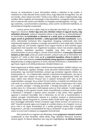 alszunk. Az emésztésünk is javul. Könnyebben elérjük a céljainkat és így tovább. A
meditáció és a mély ellazulás fontos eszköz ahhoz, hogy fejlesszük önmagunkat. Van, aki
azt mondja: „Nincs nekem erre időm.” Amikor nincs időnk rá, akkor a legfontosabb, hogy
csináljuk. Bármi megfelel, ami hozzásegít a mély ellazuláshoz. Lemegyünk addig a pontig,
ahol a tudatunk alfa szinten tud működni, és integrálja személyiségünket. Van egy… van
egy tudomány, a pszichoszintézis tudománya, amely szerint: ha bármiről meditálunk, ez
szintetizálja és integrálja a tudatunkat.
       Lozanov persze arra is rájött, hogy ha az ellazulást zene kíséri, ez a 2. rész, akkor
felgyorsul a folyamat. Amikor lágy zene szól, miközben mélyen el vagyunk lazulva, még
mélyebben ellazulunk, tudatunk mélyebben ellazul, és így jobb lesz az életműködésünk.
Ha kombináljuk, ha kombináljuk az ellazulást és a zenét, plusz az információbevitelt –
vagyis szavak és gondolatok bevitelét –, sokkal gyorsabb ütemben tanulhatunk. Gyors,
tartós változásokat hozhatunk létre magunkban. Rengeteg tudatküszöb alatt ható
magnókazetta kapható, amelyben a szöveget észrevétlenül a zene mögé rejtik, hullámok
zúgása mögé stb. Sok kutatást végeztek arról, hogyan hatnak az ilyen kazetták. Egyes
forgalomban lévő kazetták nem megbízható kutatáson, hanem más elveken alapulnak.
Azt ajánlom, vásárláskor gondosan vizsgálják meg őket, mert egyik-másik
hasznavehetetlen, és persze drága is. Vannak viszont kitűnőek is. A zene plusz információ
hatására az éber tudat, amely azt szokta mondani: „Várjunk csak, ezt az információt nem
fogadom el.”, tehát az éber tudat, az őr a tudatalatti kapujában, ellazul és elalszik. És
amikor az éber tudat elalszik, a zenével kombinált szöveg egyenesen a tudatalattiba kerül.
Megváltoztatja az addigi programot, és tartós változást eredményez a viselkedésben. Ezt
úgy hívjuk: magnóra vett állítások folyamata. Mindjárt kifejtem ezt.
Hadd magyarázzak el néhány dolgot a háttérzenével kapcsolatban. Sokféle módszer van,
amelyet kialakítottak. Egyfajta semleges zenét játszanak háttérzeneként irodákban és
áruházakban. Egy montreáli kísérletben, amelyet egy áruházban végeztek néhány éve,
kiválasztották, és… és a háttérzenébe rejtették a következő felszólításokat: „Ne lopj az
üzletből! Lopni nem szabad! Ha ellopsz valamit, elkapnak és feljelentenek! Tehát, ha
lopsz, eljárás indul ellened! Priuszod lesz! A lopástól tartózkodni kell!” Újra és újra
megismételték a szöveget. De az emberi fül nem hallotta. A vásárlók nem hallottak mást,
csak zenét. Ez az üzlet olyan környéken működött, ahol sajnos mindennapos volt a lopás.
Ezt a speciális szöveget 2 hónapig játszották. 2 hónapig játszották ezt a szöveget a
zenébe rejtve. És 2 hónap alatt a bolti lopások száma 50 %-kal csökkent. Tovább hagyták
még 2 hónapig. A szint ugyanaz maradt. Aztán visszaváltottak a szokásos zenére. Ezután
a következő 2 hónapban a lopások száma visszatért a régi szintre. Most egyébként
ugyanezt a rendszert használják. Szól a háttérzene, de ma már a munkatársakhoz is
szólnak szövegek. Felszólításokat rejtenek el a zenében, amelyek az alkalmazottakat
befolyásolják. Ilyenek hangzanak el: „Szeretsz eladni! Kiváló eladó vagy! Szereted ezt az
árut! Készséggel telefonálsz! Kitűnő munkaerő vagy! Kitűnő tervező! Jól osztod be az
időt!” Hasonló üzenetek egész sora hangzik el a zenébe elrejtve, és a forgalom 10-20-30-
40-50 %-kal is nő. Egyes áruházakban pl. a zenébe gondosan elrejtve ilyen szövegek
hangzanak el: „Ne lopj a munkaadódtól! Ne lopj az áruházból!” és így tovább. A lopások
száma 10-20-30 %-kal is csökkent, és meglepően rövid idő alatt.
      Most jutottunk el a magnóra vett állításokig, amely progresszív relaxáció zenével.
Csodálatosak az ilyen felvételek. Abból állnak, hogy céljainkat fölvesszük kazettára,
zenével együtt. És ellazult állapotban újra meg újra meghallgatjuk. Az állítások ilyenkor


                                92. oldal, összesen: 197
 