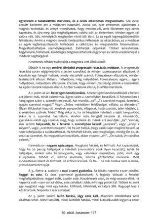 egyenesen a tudatalattiba merülnek, és a célok elkezdenek megvalósulni. Sok évvel
ezelőtt kezdtem ezt a módszert használni. Azóta sok ezer embernek ajánlottam a
magnós technikát, és annyit mondhatok, hogy minden cél, amit fölvettem egy zenés
kazettára, és újra meg újra meghallgattam, valóra vált az életemben. Minden egyes cél
valóra vált. Sőt, némelyikük meglepően rövid idő alatt. Ez az egyik legmegdöbbentőbb
felfedezés. Amint a magnós tanulás fantasztikus felfedezés az oktatásban, ez a módszer
az egyik legfantasztikusabb felfedezés a célkitűzés és -megvalósítás folyamatában.
Megváltoztathatjuk személyiségünket. Elérhetjük céljainkat. Többet kereshetünk.
Fogyhatunk, hízhatunk. Különleges dolgokat érhetünk el gyorsan és tartós eredménnyel e
módszer segítségével.
       Ismertetek néhány tudnivalót a magnóra vett állításokról.
       Először is ez egy zenével ötvözött progresszív relaxációs módszer. A progresszív
relaxáció során végigmegyünk a testen szavakkal, és minden izomcsoportot ellazítunk. A
kazettán egy hangot hallunk, amely visszafelé számol. Fokozatosan ellazulunk, minden
testrészünk ellazul. Mélyen, mélyebben, még mélyebben. Fokozatosan, egyre… egyre
mélyebben, mélyebben ellazulunk. Érezzük, hogy minden feszültség eltűnik a testünkből.
Az egész testünk teljesen ellazul. Az éber tudatunk ellazul, és alfába merülünk.
        A 2. pont: az ún. heterogén kondicionálás. A heterogén kondicionálásból a hetero
azt jelenti: más, tehát valami más. Egyes szám 2. személyben beszélünk. E folyamatban a
hang egyes szám 2. személyben beszél. Azt mondja: „te”. „Te szereted magad. Szereted,
igazán szereted magad.” Vagy: „Teljes mértékben felelősséget vállalsz az életedért.”
Olyan állításokat használ, amelyek egyszerűek, világosak, határozottak, jelen idejűek, 2.
személyben szólnak. Miért? Még akkor is, ha mi készítünk felvételt a saját hangunkkal,
akkor is 2. személyt használunk. Amikor más hangtól veszünk át információt,
gyerekkorunktól úgy szoktuk meg, hogy szüleink és mások azt mondják: „te”. Vannak,
akik szerint helyesebb, ha a felvétel 1. személyben készül: „keresek”, vagy: „ennyi a
súlyom”, vagy: „szeretem magam”. De ha azt halljuk, hogy valaki saját magáról beszél, az
nem befolyásolja a tudatalattinkat. Ha felvételt készít, amit meghallgat, mindig Ön az, aki
veszi az üzenetet. Ha magunkban beszélünk, akkor viszont: „én”. „Én tudok, én csinálok
valamit.”
        Harmadszor: nagyon egészséges. Nyugtató hatású, és felfrissít. Azt tapasztaljuk,
hogy ha 20 percig hallgatjuk a felvételt (nemsokára adok ilyen kazettát), tehát ha
hallgatjuk, amikor este hazamegyünk, vagy valamikor napközben, jobb, mint egy
szunyókálás. Többet ér, mintha aludnánk, mintha gőzfürdőbe mennénk. Mert
csodálatosan ellazít és felfrissít. Jó erőben leszünk. És ha… ha más hatása nem is lenne,
príma közérzetet nyújt.
      A 3., illetve 4. szabály: a napi 2-szeri gyakorlás. Az ideális naponta 2-szer csinálni.
Reggel és este. És üres gyomorral gyakoroljunk! A legjobb időszak a felvétel
meghallgatásához: reggeli előtt, azután este. Hazaérkezés után, de még vacsora előtt. Ha
naponta csak 1-szer van rá időnk, este csináljuk! Jobb, mint egy pohár ital. Többet ér, mint
egy nyugtató vagy mint egy fekete. Fölfrissít, fölélénkít, és talpra állít. Ragyogó lesz a
közérzetünk. Naponta 2-szer csináljuk!
       Az 5. pont: valami lazító hatású, lágy zene kell. Majdnem mindenfajta zene
alkalmas lehet. Minél lassúbb, minél lazítóbb hatású, minél klasszikusabb legyen a zene!



                                 93. oldal, összesen: 197
 