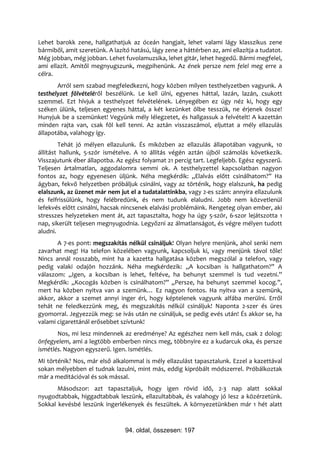 Lehet barokk zene, hallgathatjuk az óceán hangjait, lehet valami lágy klasszikus zene
bármiből, amit szeretünk. A lazító hatású, lágy zene a háttérben az, ami ellazítja a tudatot.
Még jobban, még jobban. Lehet fuvolamuzsika, lehet gitár, lehet hegedű. Bármi megfelel,
ami ellazít. Amitől megnyugszunk, megpihenünk. Az ének persze nem felel meg erre a
célra.
       Arról sem szabad megfeledkezni, hogy közben milyen testhelyzetben vagyunk. A
testhelyzet fölvételéről beszélünk. Le kell ülni, egyenes háttal, lazán, lazán, csukott
szemmel. Ezt hívjuk a testhelyzet felvételének. Lényegében ez úgy néz ki, hogy egy
széken ülünk, teljesen egyenes háttal, a két kezünket ölbe tesszük, ne érjenek össze!
Hunyjuk be a szemünket! Vegyünk mély lélegzetet, és hallgassuk a felvételt! A kazettán
minden rajta van, csak föl kell tenni. Az aztán visszaszámol, eljuttat a mély ellazulás
állapotába, valahogy így.
        Tehát jó mélyen ellazulunk. És miközben az ellazulás állapotában vagyunk, 10
állítást hallunk, 5-ször ismételve. A 10 állítás végén aztán újból számolás következik.
Visszajutunk éber állapotba. Az egész folyamat 21 percig tart. Legfeljebb. Egész egyszerű.
Teljesen ártalmatlan, aggodalomra semmi ok. A testhelyzettel kapcsolatban nagyon
fontos az, hogy egyenesen üljünk. Néha megkérdik: „Elalvás előtt csinálhatom?” Ha
ágyban, fekvő helyzetben próbáljuk csinálni, vagy az történik, hogy elalszunk, ha pedig
elalszunk, az üzenet már nem jut el a tudatalattinkba, vagy 2-es szám: annyira ellazulunk
és felfrissülünk, hogy felébredünk, és nem tudunk elaludni. Jobb nem közvetlenül
lefekvés előtt csinálni, hacsak nincsenek elalvási problémáink. Rengeteg olyan ember, aki
stresszes helyzeteken ment át, azt tapasztalta, hogy ha úgy 5-ször, 6-szor lejátszotta 1
nap, sikerült teljesen megnyugodnia. Legyőzni az álmatlanságot, és végre mélyen tudott
aludni.
       A 7-es pont: megszakítás nélkül csináljuk! Olyan helyre menjünk, ahol senki nem
zavarhat meg! Ha telefon közelében vagyunk, kapcsoljuk ki, vagy menjünk távol tőle!
Nincs annál rosszabb, mint ha a kazetta hallgatása közben megszólal a telefon, vagy
pedig valaki odajön hozzánk. Néha megkérdezik: „A kocsiban is hallgathatom?” A
válaszom: „Igen, a kocsiban is lehet, feltéve, ha behunyt szemmel is tud vezetni.”
Megkérdik: „Kocogás közben is csinálhatom?” „Persze, ha behunyt szemmel kocog.”,
mert ha közben nyitva van a szemünk… Ez nagyon fontos. Ha nyitva van a szemünk,
akkor, akkor a szemet annyi inger éri, hogy képtelenek vagyunk alfába merülni. Erről
tehát ne feledkezzünk meg, és megszakítás nélkül csináljuk! Naponta 2-szer és üres
gyomorral. Jegyezzük meg: se ivás után ne csináljuk, se pedig evés után! És akkor se, ha
valami cigarettánál erősebbet szívtunk!
       Nos, mi lesz mindennek az eredménye? Az egészhez nem kell más, csak 2 dolog:
önfegyelem, ami a legtöbb emberben nincs meg, többnyire ez a kudarcuk oka, és persze
ismétlés. Nagyon egyszerű. Igen. Ismétlés.
Mi történik? Nos, már első alkalommal is mély ellazulást tapasztalunk. Ezzel a kazettával
sokan mélyebben el tudnak lazulni, mint más, eddig kipróbált módszerrel. Próbálkoztak
már a meditációval és sok mással.
       Másodszor: azt tapasztaljuk, hogy igen rövid idő, 2-3 nap alatt sokkal
nyugodtabbak, higgadtabbak leszünk, ellazultabbak, és valahogy jó lesz a közérzetünk.
Sokkal kevésbé leszünk ingerlékenyek és feszültek. A környezetünkben már 1 hét alatt



                                 94. oldal, összesen: 197
 