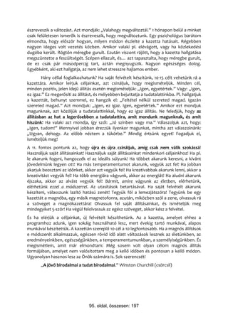 észreveszik a változást. Azt mondják: „Valahogy megváltoztál.” 1 hónapon belül a minket
csak felületesen ismerők is észreveszik, hogy megváltoztunk. Egy pszichológus barátom
elmondta, hogy először hogyan, milyen módon észlelte a kazetta hatásait. Régebben
nagyon ideges volt vezetés közben. Amikor valaki pl. elévágott, vagy ha közlekedési
dugóba került. Rögtön méregbe gurult. Ezután viszont rájött, hogy a kazetta hallgatása
megszüntette a feszültségét. Szépen ellazult, és… azt tapasztalta, hogy méregbe gurult,
de ez csak pár másodpercig tart, aztán megnyugszik. Nagyon egészséges dolog.
Egyébként, aki ezt hallgatja, az nem lehet stresszre hajlamos ember.
        Hány céllal foglalkozhatunk? Ha saját felvételt készítünk, 10-15 célt vehetünk rá a
kazettára. Amikor leírjuk céljainkat, azt csináljuk, hogy megismételjük. Minden cél,
minden pozitív, jelen idejű állítás esetén megismételjük: „Igen, egyetértek.” Vagy: „Igen,
ez igaz.” Ez megerősíti az állítást, és mélyebben bejuttatja a tudatalattinkba. Pl. hallgatjuk
a kazettát, behunyt szemmel, ez hangzik el: „Feltétel nélkül szereted magad. Igazán
szereted magad.” Azt mondjuk: „Igen, ez igaz. Igen, egyetértek.” Amikor ezt mondjuk
magunknak, azt közöljük a tudatalattinkkal, hogy ez igaz állítás. Ne feledjük, hogy az
állításban az hat a legerősebben a tudatalattira, amit mondunk magunknak, és amit
hiszünk! Ha valaki azt mondja, így szól: „Jó színben vagy ma.” Válaszoljuk azt, hogy:
„Igen, tudom!” Mennyivel jobban érezzük ilyenkor magunkat, mintha azt válaszolnánk:
„Ugyan, dehogy. Az előbb néztem a tükörbe.” Mindig értsünk egyet! Fogadjuk el,
ismételjük meg!
A 11. fontos pontunk az, hogy újra és újra csináljuk, amíg csak nem válik szokássá!
Használjuk saját állításainkat! Használjuk saját állításainkat mindenkori céljainkhoz! Ha pl.
le akarunk fogyni, hangozzék el az ideális súlyunk! Ha többet akarunk keresni, a kívánt
jövedelmünk legyen ott! Ha más temperamentumot akarunk, vegyük azt fel! Ha jobban
akarjuk beosztani az időnket, akkor azt vegyük fel! Ha kreatívabbak akarunk lenni, akkor a
kreativitást vegyük fel! Ha több energiára vágyunk, akkor az energiát! Ha aludni akarunk
éjszaka, akkor az alvást vegyük fel! Bármit, amire vágyunk az életben, elérhetünk,
elérhetünk ezzel a módszerrel. Az utasítások betartásával. Ha saját felvételt akarunk
készíteni, válasszunk lazító hatású zenét! Tegyük föl a lemezjátszóra! Tegyünk be egy
kazettát a magnóba, egy másik magnetofonra, azután, miközben szól a zene, olvassuk rá
a szöveget a magnókazettára! Olvassuk fel saját állításainkat, és ismételjük meg
mindegyiket 5-ször! Ha végül felolvassuk az egész szöveget, akkor kész a felvétel.
És ha elérjük a céljainkat, új felvételt készíthetünk. Az a kazetta, amelyet ehhez a
programhoz adunk, igen sokáig használható lesz, mert évekig tartó munkával, alapos
munkával készítettük. A kazettán szereplő 10 cél a 10 legfontosabb. Ha a magnós állítások
e módszerét alkalmazzuk, egészen rövid idő alatt változások lesznek az életünkben, az
eredményeinkben, egészségünkben, a temperamentumunkban, a személyiségünkben. És
megismétlem, amit már elmondtam: Még sosem volt olyan célom magnós állítás
formájában, amelyet nem valósítottam meg a kellő időben és pontosan a kellő módon.
Ugyanolyan hasznos lesz az Önök számára is. Sok szerencsét!
       „A jövő birodalmai a tudat birodalmai.” Winston Churchill (csörcsil)




                                 95. oldal, összesen: 197
 