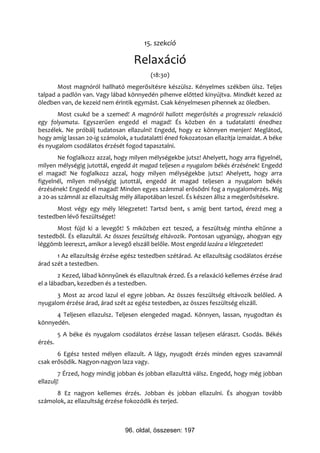 15. szekció

                                   Relaxáció
                                         (18:30)
       Most magnóról hallható megerősítésre készülsz. Kényelmes székben ülsz. Teljes
talpad a padlón van. Vagy lábad könnyedén pihenve előtted kinyújtva. Mindkét kezed az
öledben van, de kezeid nem érintik egymást. Csak kényelmesen pihennek az öledben.
       Most csukd be a szemed! A magnóról hallott megerősítés a progresszív relaxáció
egy folyamata. Egyszerűen engedd el magad! És közben én a tudatalatti énedhez
beszélek. Ne próbálj tudatosan ellazulni! Engedd, hogy ez könnyen menjen! Meglátod,
hogy amíg lassan 20-ig számolok, a tudatalatti éned fokozatosan ellazítja izmaidat. A béke
és nyugalom csodálatos érzését fogod tapasztalni.
        Ne foglalkozz azzal, hogy milyen mélységekbe jutsz! Ahelyett, hogy arra figyelnél,
milyen mélységig jutottál, engedd át magad teljesen a nyugalom békés érzésének! Engedd
el magad! Ne foglalkozz azzal, hogy milyen mélységekbe jutsz! Ahelyett, hogy arra
figyelnél, milyen mélységig jutottál, engedd át magad teljesen a nyugalom békés
érzésének! Engedd el magad! Minden egyes számmal erősödni fog a nyugalomérzés. Míg
a 20-as számnál az ellazultság mély állapotában leszel. És készen állsz a megerősítésekre.
       Most végy egy mély lélegzetet! Tartsd bent, s amíg bent tartod, érezd meg a
testedben lévő feszültséget!
       Most fújd ki a levegőt! S miközben ezt teszed, a feszültség mintha eltűnne a
testedből. És ellazultál. Az összes feszültség eltávozik. Pontosan ugyanúgy, ahogyan egy
léggömb leereszt, amikor a levegő elszáll belőle. Most engedd lazára a lélegzetedet!
       1 Az ellazultság érzése egész testedben szétárad. Az ellazultság csodálatos érzése
árad szét a testedben.
        2 Kezed, lábad könnyűnek és ellazultnak érzed. És a relaxáció kellemes érzése árad
el a lábadban, kezedben és a testedben.
      3 Most az arcod lazul el egyre jobban. Az összes feszültség eltávozik belőled. A
nyugalom érzése árad, árad szét az egész testedben, az összes feszültség elszáll.
      4 Teljesen ellazulsz. Teljesen elengeded magad. Könnyen, lassan, nyugodtan és
könnyedén.
         5 A béke és nyugalom csodálatos érzése lassan teljesen eláraszt. Csodás. Békés
érzés.
       6 Egész tested mélyen ellazult. A lágy, nyugodt érzés minden egyes szavamnál
csak erősödik. Nagyon-nagyon laza vagy.
        7 Érzed, hogy mindig jobban és jobban ellazulttá válsz. Engedd, hogy még jobban
ellazulj!
      8 Ez nagyon kellemes érzés. Jobban és jobban ellazulni. És ahogyan tovább
számolok, az ellazultság érzése fokozódik és terjed.



                                96. oldal, összesen: 197
 