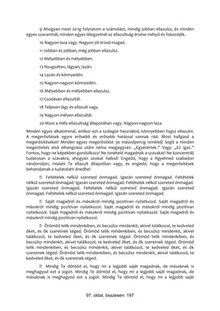 9 Ahogyan most 20-ig folytatom a számolást, mindig jobban ellazulsz, és minden
egyes szavamnál, minden egyes lélegzetnél az ellazultság érzése mélyül és fokozódik.
      10 Nagyon laza vagy. Nagyon jól érzed magad.
      11 Jobban és jobban, még jobban ellazulsz.
      12 Mélyebben és mélyebben.
      13 Nyugodtan, lágyan, lazán.
      14 Lazán és könnyedén.
      15 Nagyon-nagyon könnyedén.
      16 Mélyebben és mélyebben ellazulsz.
      17 Csodásan ellazultál.
      18 Teljesen lágy és ellazult vagy.
      19 Nagyon mélyen ellazultál.
      20 Most a mély ellazultság állapotában vagy. Nagyon-nagyon laza.
Minden egyes alkalommal, amikor ezt a szalagot használod, könnyebben fogsz ellazulni.
A megerősítések egyre erősebb és erősebb hatással vannak rád. Most hallgasd a
megerősítéseket! Minden egyes megerősítést 30 másodpercig ismételj! Segít a minden
megerősítés első elhangzása utáni néma megjegyzés: „Egyetértek.” Vagy: „Ez igaz.”
Fontos, hogy ne képekben gondolkozz! Ne ismételd magadnak a szavakat! Ne koncentrálj
tudatosan a szavakra, ahogyan azokat hallod! Engedd, hogy a figyelmed szabadon
vándoroljon, mialatt Te ellazult állapotban vagy, és engedd, hogy a megerősítések
behatoljanak a tudatalatti énedbe!
         Feltételek nélkül szereted önmagad. Igazán szereted önmagad. Feltételek
nélkül szereted önmagad. Igazán szereted önmagad. Feltételek nélkül szereted önmagad.
Igazán szereted önmagad. Feltételek nélkül szereted önmagad. Igazán szereted
önmagad. Feltételek nélkül szereted önmagad. Igazán szereted önmagad.
        Saját magadról és másokról mindig pozitívan nyilatkozol. Saját magadról és
másokról mindig pozitívan nyilatkozol. Saját magadról és másokról mindig pozitívan
nyilatkozol. Saját magadról és másokról mindig pozitívan nyilatkozol. Saját magadról és
másokról mindig pozitívan nyilatkozol.
        Örömöd telik mindenkiben, és becsülsz mindenkit, akivel találkozol, te kedveled
őket, és ők szeretnek téged. Örömöd telik mindenkiben, és becsülsz mindenkit, akivel
találkozol, te kedveled őket, és ők szeretnek téged. Örömöd telik mindenkiben, és
becsülsz mindenkit, akivel találkozol, te kedveled őket, és ők szeretnek téged. Örömöd
telik mindenkiben, és becsülsz mindenkit, akivel találkozol, te kedveled őket, és ők
szeretnek téged. Örömöd telik mindenkiben, és becsülsz mindenkit, akivel találkozol, te
kedveled őket, és ők szeretnek téged.
      Mindig Te döntöd el, hogy mi a legjobb saját magadnak, de másoknak is
meghagyod ezt a jogot. Mindig Te döntöd el, hogy mi a legjobb saját magadnak, de
másoknak is meghagyod ezt a jogot. Mindig Te döntöd el, hogy mi a legjobb saját



                                97. oldal, összesen: 197
 