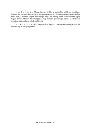 9 … 8 … 7 … 6 … Most, ahogyan 5-től 0-ig számolok, a jóérzés csodálatos
élménye fog eltölteni. Érezni fogod, ahogy az energia újra és újra áthatja testedet. Amikor
0-hoz érek, a szemed kinyílik. Mosolyogni fogsz, és boldog leszel. Csodálatosan fogod
magad érezni. Minden feszültséged, a nap minden problémája eltűnt. Csodálatosan
energikus leszel, készen minden kihívásra.
       5 … 4 … 3 … 2 … 1 … 0 … Teljesen éber vagy. És csodásan érzed magad. Kelj fel,
nyújtózkodj, és kezdj el járkálni!




                                99. oldal, összesen: 197
 