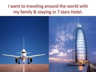 I want to traveling around the world with
my family & staying in 7 stars Hotel.
 