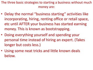 The three basic strategies to starting a business without much
money are:
• Delay the normal “business starting” activities like
incorporating, hiring, renting office or retail space,
etc until AFTER your business has started earning
money. This is known as bootstrapping.
• Doing everything yourself and spending your
personal time instead of hiring an expert. (Takes
longer but costs less.)
• Using some neat tricks and little known deals
below.
 