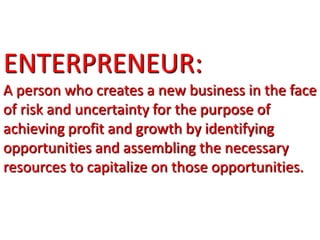 ENTERPRENEUR:
A person who creates a new business in the face
of risk and uncertainty for the purpose of
achieving profit and growth by identifying
opportunities and assembling the necessary
resources to capitalize on those opportunities.
 