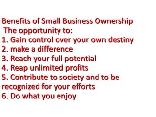 Benefits of Small Business Ownership
The opportunity to:
1. Gain control over your own destiny
2. make a difference
3. Reach your full potential
4. Reap unlimited profits
5. Contribute to society and to be
recognized for your efforts
6. Do what you enjoy
 