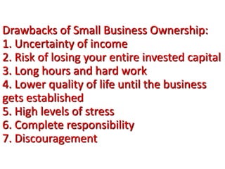 Drawbacks of Small Business Ownership:
1. Uncertainty of income
2. Risk of losing your entire invested capital
3. Long hours and hard work
4. Lower quality of life until the business
gets established
5. High levels of stress
6. Complete responsibility
7. Discouragement
 