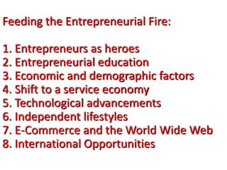 Feeding the Entrepreneurial Fire:
1. Entrepreneurs as heroes
2. Entrepreneurial education
3. Economic and demographic factors
4. Shift to a service economy
5. Technological advancements
6. Independent lifestyles
7. E-Commerce and the World Wide Web
8. International Opportunities
 
