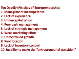 Ten Deadly Mistakes of Entrepreneurship:
1. Management incompetence
2. Lack of experience
3. Undercapitalization
4. Poor cash management
5. Lack of strategic management
6. Weak marketing effort
7. Uncontrolled growth
8. Poor location
9. Lack of inventory control
10. Inability to make the “entrepreneurial transition”
 