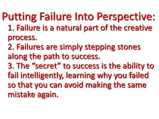 Putting Failure Into Perspective:
1. Failure is a natural part of the creative
process.
2. Failures are simply stepping stones
along the path to success.
3. The “secret” to success is the ability to
fail intelligently, learning why you failed
so that you can avoid making the same
mistake again.
 