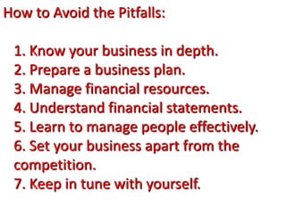 How to Avoid the Pitfalls:
1. Know your business in depth.
2. Prepare a business plan.
3. Manage financial resources.
4. Understand financial statements.
5. Learn to manage people effectively.
6. Set your business apart from the
competition.
7. Keep in tune with yourself.
 