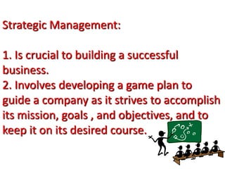 Strategic Management:
1. Is crucial to building a successful
business.
2. Involves developing a game plan to
guide a company as it strives to accomplish
its mission, goals , and objectives, and to
keep it on its desired course.
 