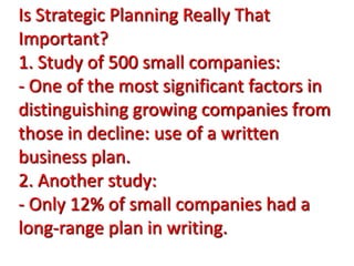 Is Strategic Planning Really That
Important?
1. Study of 500 small companies:
- One of the most significant factors in
distinguishing growing companies from
those in decline: use of a written
business plan.
2. Another study:
- Only 12% of small companies had a
long-range plan in writing.
 