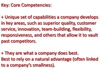 Key: Core Competencies:
+ Unique set of capabilities a company develops
in key areas, such as superior quality, customer
service, innovation, team-building, flexibility,
responsiveness, and others that allow it to vault
past competitors.
+ They are what a company does best.
Best to rely on a natural advantage (often linked
to a company’s smallness).
 