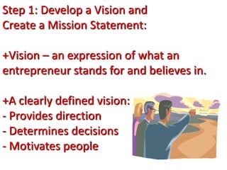 Step 1: Develop a Vision and
Create a Mission Statement:
+Vision – an expression of what an
entrepreneur stands for and believes in.
+A clearly defined vision:
- Provides direction
- Determines decisions
- Motivates people
 