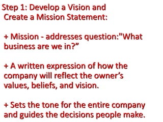 Step 1: Develop a Vision and
Create a Mission Statement:
+ Mission - addresses question:"What
business are we in?”
+ A written expression of how the
company will reflect the owner’s
values, beliefs, and vision.
+ Sets the tone for the entire company
and guides the decisions people make.
 