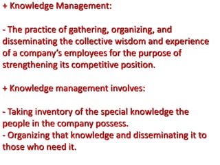 + Knowledge Management:
- The practice of gathering, organizing, and
disseminating the collective wisdom and experience
of a company’s employees for the purpose of
strengthening its competitive position.
+ Knowledge management involves:
- Taking inventory of the special knowledge the
people in the company possess.
- Organizing that knowledge and disseminating it to
those who need it.
 