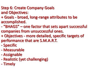 Step 6: Create Company Goals
and Objectives:
+ Goals - broad, long-range attributes to be
accomplished.
- “BHAGS” – one factor that sets apart successful
companies from unsuccessful ones.
+ Objectives - more detailed, specific targets of
performance that are S.M.A.R.T.
- Specific
- Measurable
- Assignable
- Realistic (yet challenging)
- Timely
 