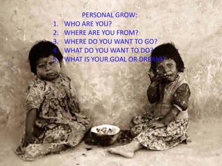 PERSONAL GROW:
1. WHO ARE YOU?
2. WHERE ARE YOU FROM?
3. WHERE DO YOU WANT TO GO?
4. WHAT DO YOU WANT TO DO?
5. WHAT IS YOUR GOAL OR DREAM?
 