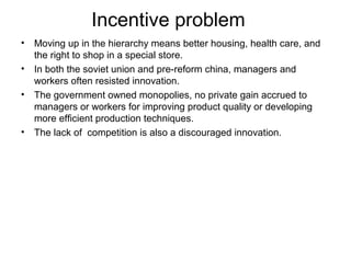 Incentive problem
• Moving up in the hierarchy means better housing, health care, and
  the right to shop in a special store.
• In both the soviet union and pre-reform china, managers and
  workers often resisted innovation.
• The government owned monopolies, no private gain accrued to
  managers or workers for improving product quality or developing
  more efficient production techniques.
• The lack of competition is also a discouraged innovation.
 