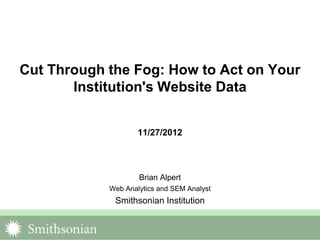Cut Through the Fog: How to Act on Your
       Institution's Website Data


                    11/27/2012




                    Brian Alpert
            Web Analytics and SEM Analyst
             Smithsonian Institution
 