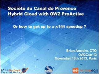 Société du Canal de Provence
Hybrid Cloud with OW2 ProActive
Or how to get up to a x144 speedup ?

!
Brian Amedro, CTO
OW2Con’13
November 13th 2013, Paris

Parallel Suite

S C A L E B E YO N D L I M I T S

 