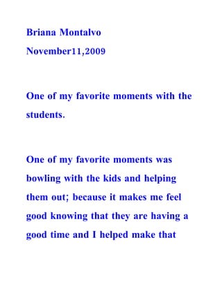 Briana Montalvo
November11,2009



One of my favorite moments with the
students.



One of my favorite moments was
bowling with the kids and helping
them out; because it makes me feel
good knowing that they are having a
good time and I helped make that
 